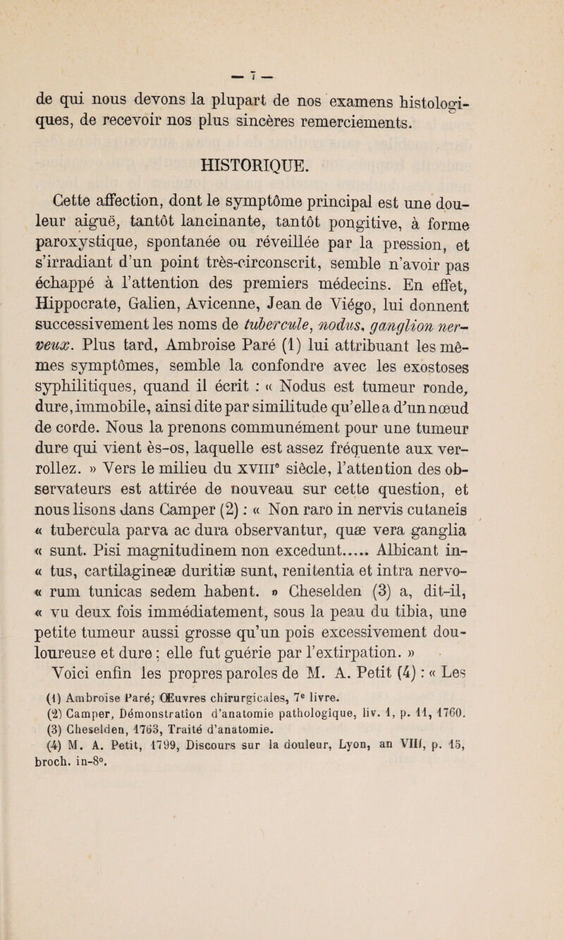 de qui. nous devons la plupart de nos examens histologi¬ ques, de recevoir nos plus sincères remerciements. HISTORIQUE. Cette affection, dont le symptôme principal est une dou¬ leur aiguë, tantôt lancinante, tantôt pongitive, à forme paroxystique, spontanée ou réveillée par la pression, et s’irradiant d’un point très-eirconscrit, semble n’avoir pas échappé à l’attention des premiers médecins. En effet, Hippocrate, Galien, Avicenne, Jean de Yiégo, lui donnent successivement les noms de tubercule, nodus, ganglion ner¬ veux. Plus tard, Ambroise Paré (1) lui attribuant les mê¬ mes symptômes, semble la confondre avec les exostoses syphilitiques, quand il écrit : « Nodus est tumeur ronde, dure, immobile, ainsi dite par similitude qu’elle a d'un nœud de corde. Nous la prenons communément pour une tumeur dure qui vient ès-os, laquelle est assez fréquente aux ver- rollez. » Vers le milieu du xviii0 siècle, l’attention des ob¬ servateurs est attirée de nouveau sur cette question, et nous lisons dans Camper (2) ; « Non raro in nervis cutaneis « tubercula parva ac dura observantur, quæ vera ganglia « sunt. Pisi magnitudinem non excedunt. Albicant in- « tus, cartilagineæ duritiæ sunt, renitentia et intra nervo- « rum tunicas sedem babent. o Cheselden (3) a, dit-il, « vu deux fois immédiatement, sous la peau du tibia, une petite tumeur aussi grosse qu’un pois excessivement dou¬ loureuse et dure : elle fut guérie par l’extirpation. » Voici enfin les propres paroles de M. A. Petit (4) : « Les (1) Ambroise Paré; Œuvres chirurgicales, 7e livre. (°2') Camper, Démonstration d’anatomie pathologique, liv. 1, p. 11, 1760, (3) Cheselden, 1763, Traité d’anatomie. (-4) M. À. Petit, 1799, Discours sur la douleur, Lyon, an VIH, p. 15, broch. in-8°.