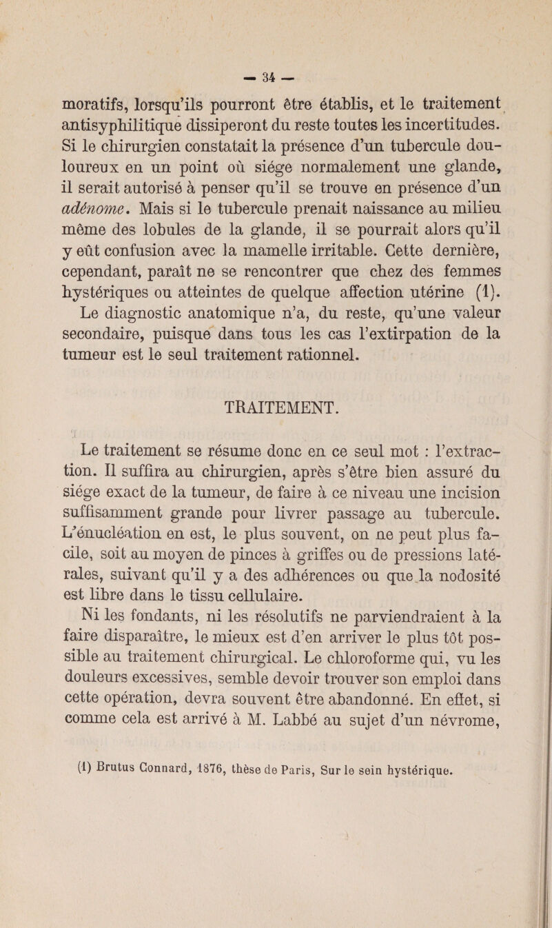 moratifs, lorsqu’ils pourront être établis, et le traitement antisyphilitique dissiperont du reste toutes les incertitudes. Si le chirurgien constatait la présence d’un tubercule dou¬ loureux en un point où siège normalement une glande, il serait autorisé à penser qu’il se trouve en présence d’un adénome. Mais si le tubercule prenait naissance au milieu même des lobules de la glande, il se pourrait alors qu’il y eût confusion avec la mamelle irritable. Cette dernière, cependant, paraît ne se rencontrer que chez des femmes hystériques ou atteintes de quelque affection utérine (1). Le diagnostic anatomique n’a, du reste, qu’une valeur secondaire, puisque dans tous les cas l’extirpation de la tumeur est le seul traitement rationnel. TRAITEMENT. Le traitement se résume donc en ce seul mot : l’extrac¬ tion. Il suffira au chirurgien, après s’être bien assuré du siège exact de la tumeur, de faire à ce niveau une incision suffisamment grande pour livrer passage au tubercule. U énucléation en est, le plus souvent, on ne peut plus fa¬ cile, soit au moyen de pinces à griffes ou de pressions laté¬ rales, suivant qu’il y a des adhérences ou que la nodosité est libre dans le tissu cellulaire. Ni les fondants, ni les résolutifs ne parviendraient à la faire disparaître, le mieux est d’en arriver le plus tôt pos¬ sible au traitement chirurgical. Le chloroforme qui, vu les douleurs excessives, semble devoir trouver son emploi dans cette opération, devra souvent être abandonné. En effet, si comme cela est arrivé à M. Labbé au sujet d’un névrome, (1) Brutus Connard, 1876, thèse de Paris, Sur le sein hystérique.