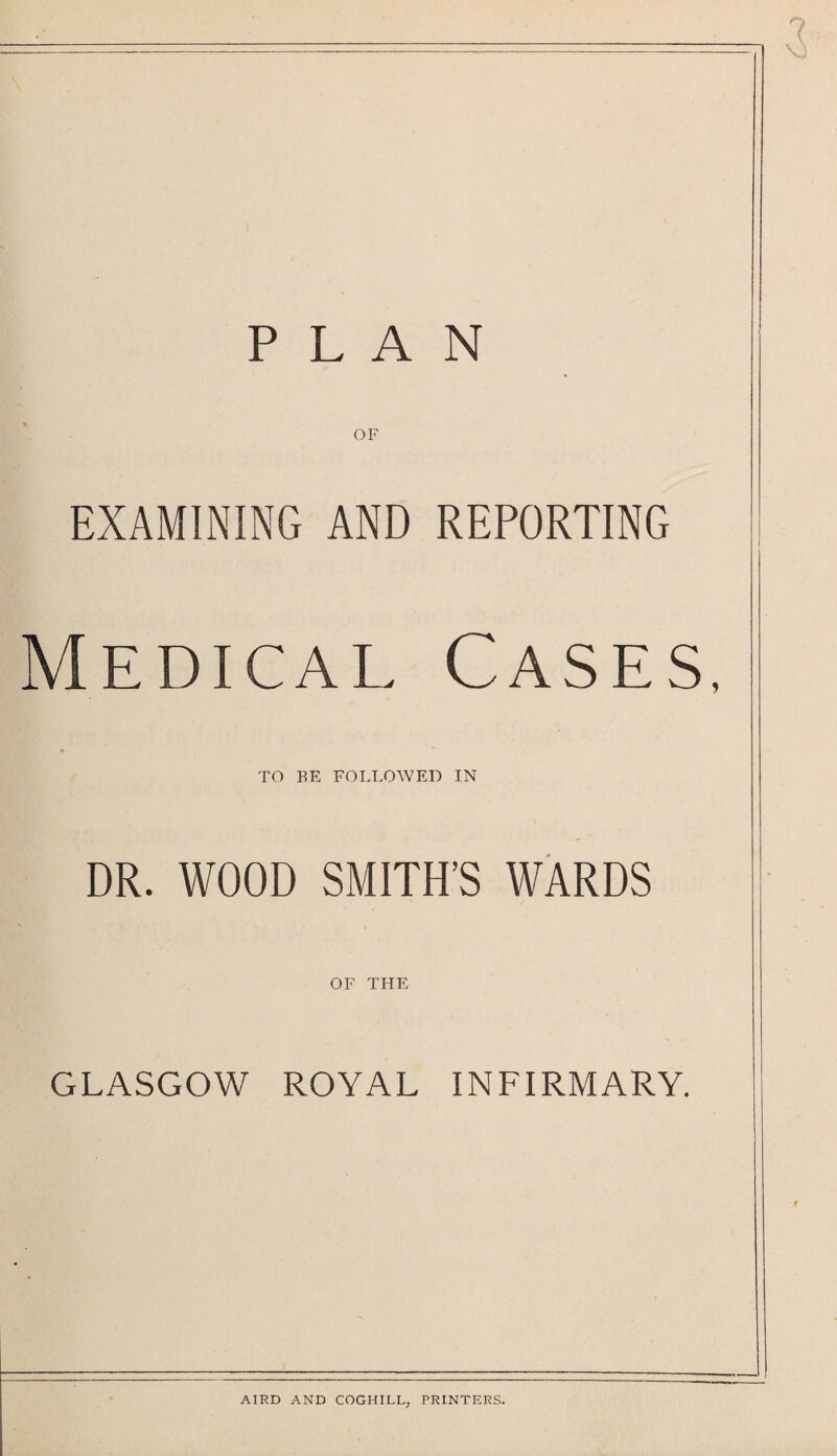 EXAMINING AND REPORTING Medical Cases, TO BE FOLLOWED IN DR. WOOD SMITH’S WARDS OF THE GLASGOW ROYAL INFIRMARY. AIRD AND COGHILL, PRINTERS.