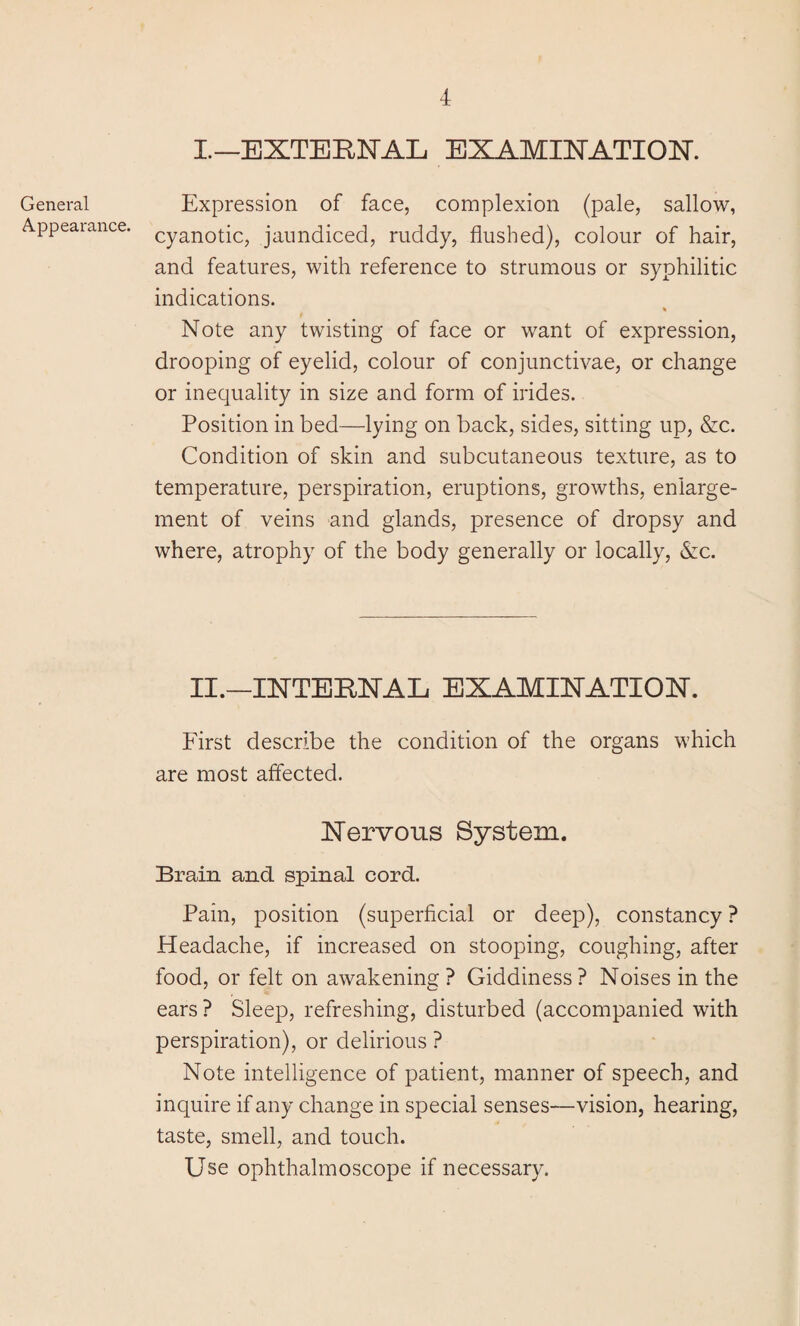 General Appearance. I.—EXTERNAL EXAMINATION. Expression of face, complexion (pale, sallow, cyanotic, jaundiced, ruddy, flushed), colour of hair, and features, with reference to strumous or syphilitic indications. % Note any twisting of face or want of expression, drooping of eyelid, colour of conjunctivae, or change or inequality in size and form of hides. Position in bed—lying on back, sides, sitting up, &c. Condition of skin and subcutaneous texture, as to temperature, perspiration, eruptions, growths, enlarge¬ ment of veins and glands, presence of dropsy and where, atrophy of the body generally or locally, &c. II.—INTERNAL EXAMINATION. First describe the condition of the organs which are most affected. Nervous System. Brain and spinal cord. Pain, position (superficial or deep), constancy ? Headache, if increased on stooping, coughing, after food, or felt on awakening ? Giddiness ? Noises in the ears ? Sleep, refreshing, disturbed (accompanied with perspiration), or delirious ? Note intelligence of patient, manner of speech, and inquire if any change in special senses—vision, hearing, taste, smell, and touch. Use ophthalmoscope if necessary.