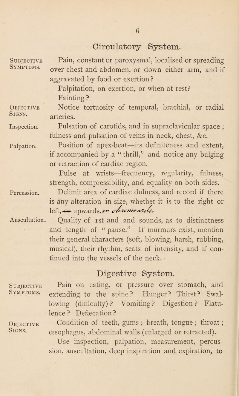 Subjective Symptoms. Objective Signs. Inspection. Palpation. Percussion. Auscultation. Subjective Symptoms. Objective Signs. Circulatory System. Pain, constant or paroxysmal, localised or spreading over chest and abdomen, or down either arm, and if aggravated by food or exertion? Palpitation, on exertion, or when at rest? Fainting ? Notice tortuosity of temporal, brachial, or radial arteries. Pulsation of carotids, and in supraclavicular space; fulness and pulsation of veins in neck, chest, &c. Position of apex-beat—its definiteness and extent, if accompanied by a “ thrill,” and notice any bulging or retraction of cardiac region. Pulse at wrists—frequency, regularity, fulness, strength, compressibility, and equality on both sides. Delimit area of cardiac dulness, and record if there is any alteration in size, whether it is to the right or left,-©*■ upwards.^ Quality of ist and 2nd sounds, as to distinctness and length of “ pause.” If murmurs exist, mention their general characters (soft, blowing, harsh, rubbing, musical), their rhythm, seats of intensity, and if con¬ tinued into the vessels of the neck. Digestive System. Pain on eating, or pressure over stomach, and extending to the spine ? Hunger ? Thirst ? Swal¬ lowing (difficulty)? Vomiting? Digestion? Flatu¬ lence ? Defecation ? Condition of teeth, gums ; breath, tongue; throat; oesophagus, abdominal walls (enlarged or retracted). Use inspection, palpation, measurement, percus¬ sion, auscultation, deep inspiration and expiration, to