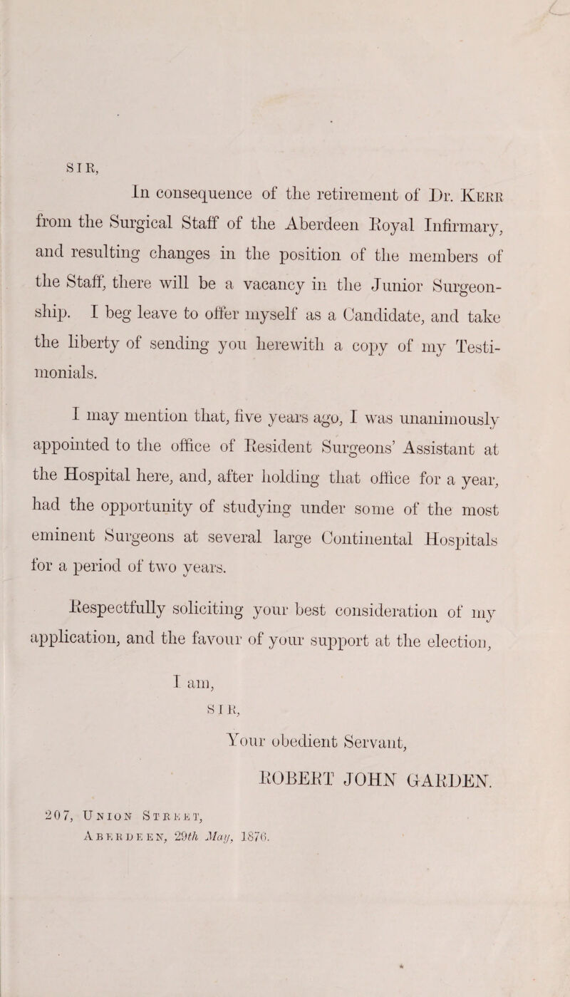 SIR, In consequence of tlie retirement of Dr. Kerr from the Surgical Staff of the Aberdeen Koyal Infirmary, and resulting changes in the position of the members of the Staff, there will be a vacancy in the Junior Surgeon- ship. I beg leave to offer myself as a Candidate, and take the liberty of sending you herewith a copy of my Testi¬ monials. I may mention that, five years ago, I was unanimously appointed to the office of Resident Surgeons’ Assistant at the Hospital here, and, after holding that office for a year, had the opportunity of studying under some of the most eminent Surgeons at several large Continental Hospitals for a period of two years. Respectfully soliciting your best consideration of my application, and the favour of your support at the election, 1 am, SIR, Your obedient Servant, ROBERT JOHN GARDEN. 2 0 7, Union Steket, Aberdeen, 29th May, 1876.