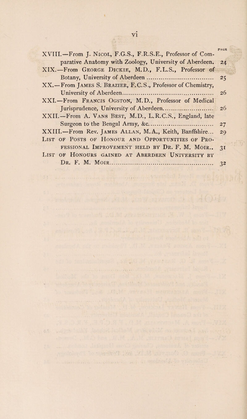 , PA«E XVIII.—From J. Nicol, F.G.S., F.R.S.E., Professor of Com* parative Anatomy with Zoology, University of Aberdeen. 24 XIX. —From George Dickie, M.D., F.L.S., Professor of Botany, University of Aberdeen. 25 XX. —From James S. Brazier, F.C.S., Professor of Chemistry, University of Aberdeen. 26 XXI. —From Francis Ogston, M.D., Professor of Medical Jurisprudence, University of Aberdeen. 26 XXII. —From A. Vans Best, M.D., L.R.C.S., England, late Surgeon to the Bengal Army, &c. 2 7 XXIII.—From Rev. James Allan, M.A., Keith, Banffshire... 29 List of Posts of Honour and Opportunities of Pro* fessional Improvement held by Dr. F. M. Moir.. 31 List of Honours gained at Aberdeen University by Dr. F. M. Moir. 32
