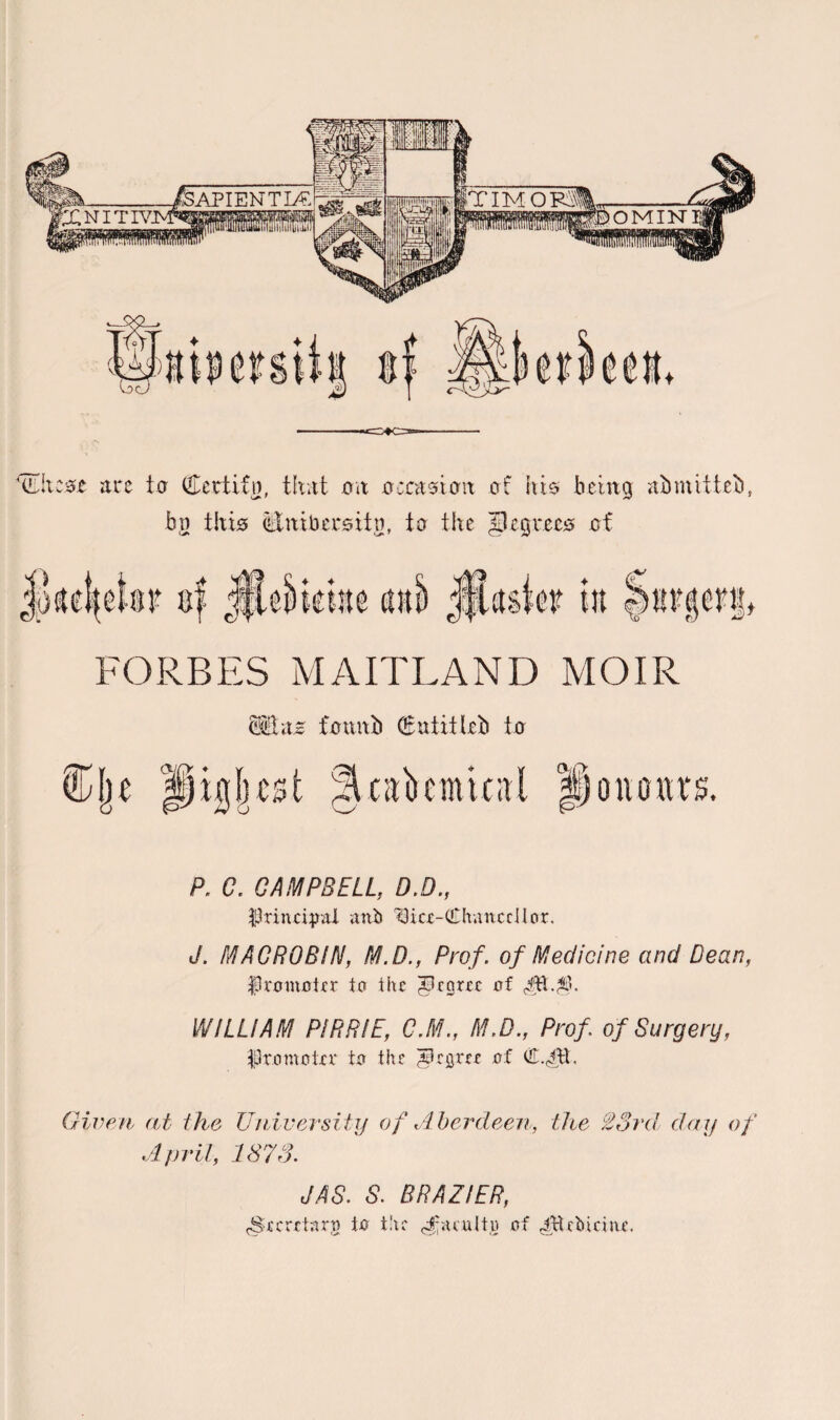 *(!Lltc0£ are to Certifn, that on occasion of his being abmitteb, bn this (Eitibersitn, to the Jlcgrecs of FORBES MAITLAND MOIR Mlnz founb Qfutitlrb to test r*) | oiio nr s. P. C. CAMPBELL, D.D., ■principal anb ^Bice-QThalted!or. J. MACRO BIN, M.D., Prof. of Medicine and Dean, Promoter to the JBeorrc of 4ft. WILLIAM PIRRIE, C.M., M.D., Prof of Surgery, Promoter to the apeijrrr of Given at the University of Aberdeen, April, 1873. the 23rd day of J AS. S. BRAZIER, (Secretary to the faculty of ^Hcbicine.