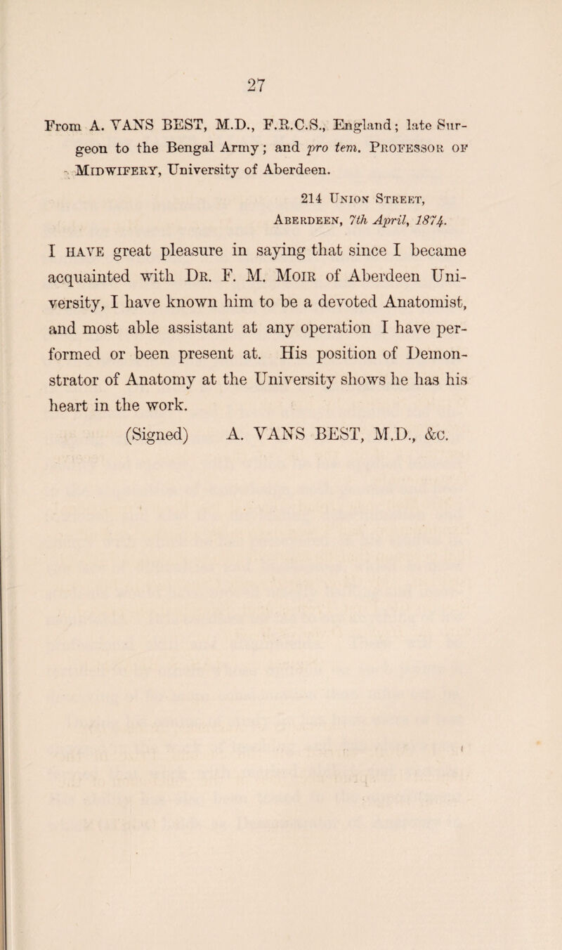 From A. VANS BEST, M.D., F.B.C.S., England; late Sur¬ geon to the Bengal Army; and pro tem. Professor, of • Midwifery, University of Aberdeen. 214 Union Street, Aberdeen, 7th April, 1874. I have great pleasure in saying that since I became acquainted with Dr. F. M. Moir of Aberdeen Uni¬ versity, I have known him to be a devoted Anatomist, and most able assistant at any operation I have per¬ formed or been present at. His position of Demon¬ strator of Anatomy at the University shows he has his heart in the work. (Signed) A. VANS BEST, M.D., &c. i