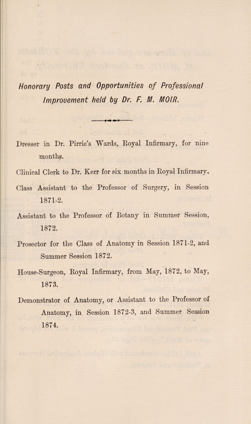 Honorary Posts and Opportunities of Professional Improvement held by Dr. F. M. IVIO/R. Dresser in Dr. Pirrie’s Wards, Royal Infirmary, for nine months. Clinical Clerk to Dr. Kerr for six months in Royal Infirmary* Class Assistant to the Professor of Surgery, in Session 1871-2. Assistant to the Professor of Botany in Summer Session, 1872. Prosector for the Class of Anatomy in Session 1871-2, and Summer Session 1872. House-Surgeon, Royal Infirmary, from May, 1872, to May, 1873. Demonstrator of Anatomy, or Assistant to the Professor of Anatomy, in Session 1872-3, and Summer Session 1874.