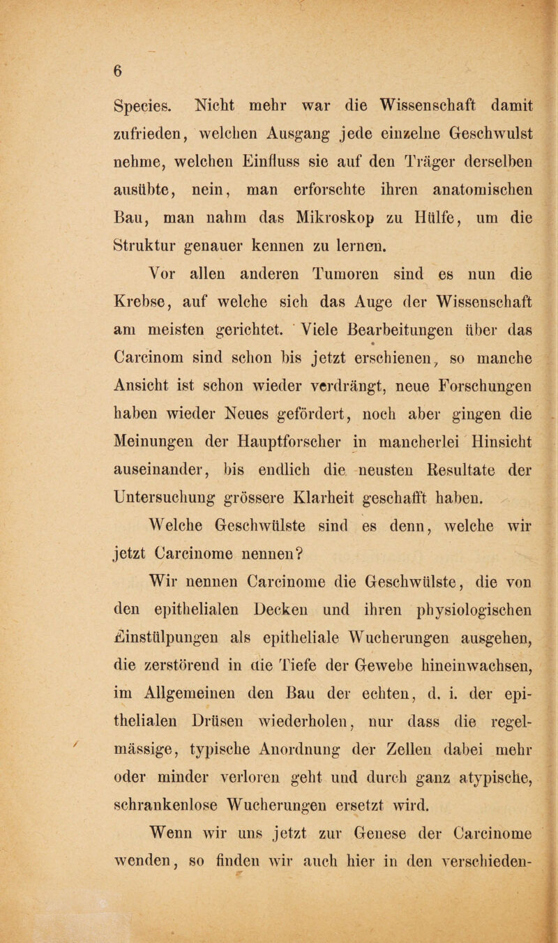 Species. Nicht mehr war die Wissenschaft damit zufrieden, welchen Ausgang jede einzelne Geschwulst nehme, welchen Einfluss sie auf den Träger derselben ausübte, nein, man erforschte ihren anatomischen Bau, man nahm das Mikroskop zu Hülfe, um die Struktur genauer kennen zu lernen. Vor allen anderen Tumoren sind es nun die Krebse, auf welche sich das Auge der Wissenschaft am meisten gerichtet. Viele Bearbeitungen über das * Carcinom sind schon bis jetzt erschienen, so manche Ansicht ist schon wieder verdrängt, neue Forschungen haben wieder Neues gefördert, noch aber gingen die Meinungen der Hauptforscher in mancherlei Hinsicht auseinander, bis endlich die neusten Resultate der Untersuchung grössere Klarheit geschafft haben. Welche Geschwülste sind es denn, welche wir jetzt Oarcinome nennen? Wir nennen Carcinome die Geschwülste, die von den epithelialen Decken und ihren physiologischen Einstülpungen als epitheliale Wucherungen ausgehen, die zerstörend in die Tiefe der Gewebe hineinwachsen, im Allgemeinen den Bau der echten, d. i. der epi¬ thelialen Drüsen wiederholen, nur dass die regel¬ mässige, typische Anordnung der Zellen dabei mehr oder minder verloren geht und durch ganz atypische, schrankenlose Wucherungen ersetzt wird. Wenn wir uns jetzt zur Genese der Carcinome wenden, so finden wir auch hier in den verschieden-