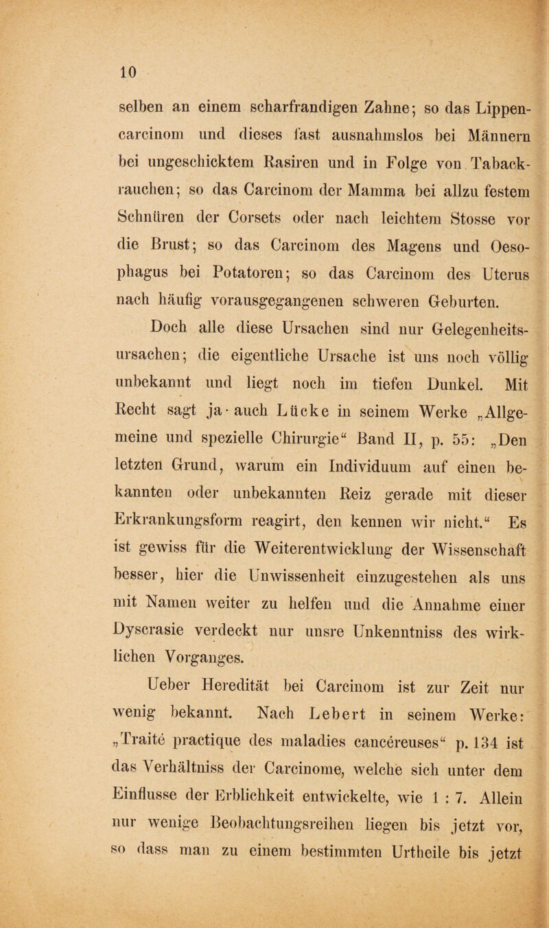 selben an einem scharfrandigen Zahne; so das Lippen- carcinom und dieses last ausnahmslos bei Männern bei ungeschicktem Rasiren und in Folge von Taback- rauchen; so das Carcinom der Mamma bei allzu festem Schnüren der Corsets oder nach leichtem Stosse vor die Brust; so das Carcinom des Magens und Oeso¬ phagus bei Potatoren; so das Carcinom des Uterus nach häutig vorausgegangenen schweren Geburten. Doch alle diese Ursachen sind nur Gelegenheits¬ ursachen; die eigentliche Ursache ist uns noch völlig unbekannt und liegt noch im tiefen Dunkel. Mit Recht sagt ja* auch Lücke in seinem Werke „Allge¬ meine und spezielle Chirurgie“ Band II, p. 55: „Den letzten Grund, warum ein Individuum auf einen be¬ kannten oder unbekannten Reiz gerade mit dieser Erkrankungsform reagirt, den kennen wir nicht.“ Es ist gewiss für die Weiterentwicklung der Wissenschaft besser, hier die Unwissenheit einzugestehen als uns mit Namen weiter zu helfen und die Annahme einer Dyscrasie verdeckt nur unsre Unkenntniss des wirk¬ lichen Vorganges. Ueber Heredität bei Carcinom ist zur Zeit nur wenig bekannt. Nach Lebert in seinem Werke: „Traite practique des maladies cancereuses“ p. 134 ist das Verhältniss der Carcinome, welche sich unter dem Einflüsse der Erblichkeit entwickelte, wie 1 : 7. Allein nur wenige Beobachtungsreihen liegen bis jetzt vor, so dass man zu einem bestimmten Urtheile bis jetzt