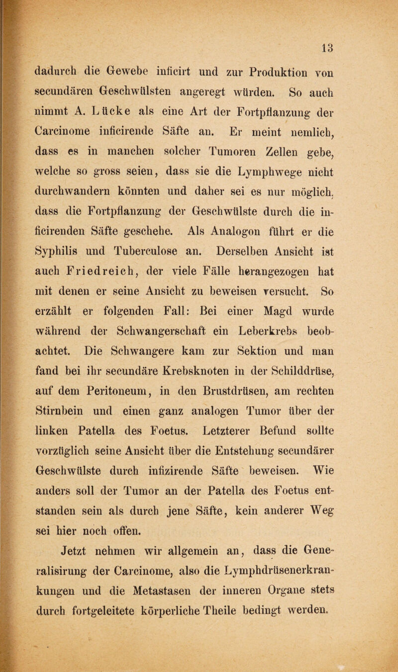 dadurch die Gewebe inficirt und zur Produktion von secundären Geschwülsten angeregt würden. So auch nimmt A. Lücke als eine Art der Fortpflanzung der Carcinome inficirende Säfte an. Er meint nemlich, dass es in manchen solcher Tumoren Zellen gebe, welche so gross seien, dass sie die Lymphwege nicht durchwandern könnten und daher sei es nur möglich, dass die Fortpflanzung der Geschwülste durch die in- ficirenden Säfte geschehe. Als Analogon führt er die Syphilis und Tuberculose an. Derselben Ansicht ist auch Fried reich, der viele Fälle herangezogen hat mit denen er seine Ansicht zu beweisen versucht. So erzählt er folgenden Fall: Bei einer Magd wurde während der Schwangerschaft ein Leberkrebs beob¬ achtet. Die Schwangere kam zur Sektion und man fand bei ihr secundäre Krebsknoten in der Schilddrüse, auf dem Peritoneum, in den Brustdrüsen, am rechten Stirnbein und einen ganz analogen Tumor über der linken Patella des Foetus. Letzterer Befund sollte vorzüglich seine Ansicht über die Entstehung secundärer Geschwülste durch infizirende Säfte beweisen. Wie anders soll der Tumor an der Patella des Foetus ent¬ standen sein als durch jene Säfte, kein anderer Weg sei hier noch offen. Jetzt nehmen wir allgemein an, dass die Gene» ralisirung der Carcinome, also die Lymphdrüsenerkram kungen und die Metastasen der inneren Organe stets durch fortgeleitete körperliche Theile bedingt werden.