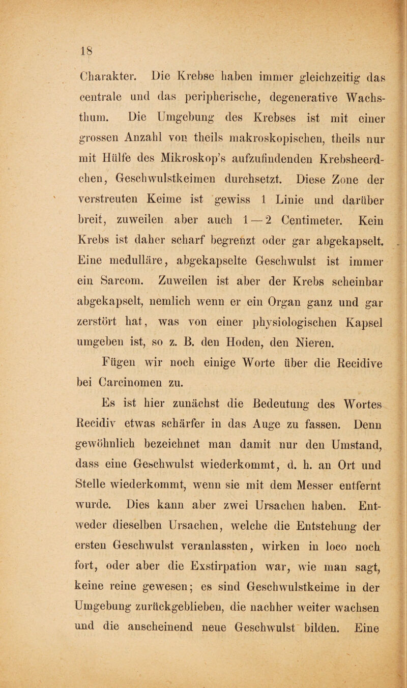 Charakter. Die Krebse haben immer gleichzeitig das centrale und das peripherische, degenerative Wachs¬ thum. Die Umgebung des Krebses ist mit einer grossen Anzahl von tlieils makroskopischen, theils nur mit Hülfe des Mikroskop’s aufzufindenden Krebsheerd- chen, Geschwulstkeimen durchsetzt. Diese Zone der verstreuten Keime ist gewiss 1 Linie und darüber breit, zuweilen aber auch 1 — 2 Centimeter. Kein Krebs ist daher scharf begrenzt oder gar abgekapselt. Eine medulläre, abgekapselte Geschwulst ist immer ein Sarcom. Zuweilen ist aber der Krebs scheinbar abgekapselt, nemlich wenn er ein Organ ganz und gar zerstört hat, was von einer pl^siologisehen Kapsel umgeben ist, so z. B. den Hoden, den Nieren. Fügen wir noch einige Worte über die Recidive bei Carcinomen zu. Es ist hier zunächst die Bedeutung des Wortes Recidiv etwas schärfer in das Auge zu fassen. Denn gewöhnlich bezeichnet man damit nur den Umstand, dass eine Geschwulst wiederkommt, d. h. an Ort und Stelle wiederkommt, wenn sie mit dem Messer entfernt wurde. Dies kann aber zwei Ursachen haben. Ent¬ weder dieselben Ursachen, welche die Entstehung der ersten Geschwulst veranlassten, wirken in loco noch fort, oder aber die Exstirpation war, wie man sagt, keine reine gewesen; es sind Geschwulstkeime in der Umgebung zurückgeblieben, die nachher weiter wachsen und die anscheinend neue Geschwulst bilden. Eine