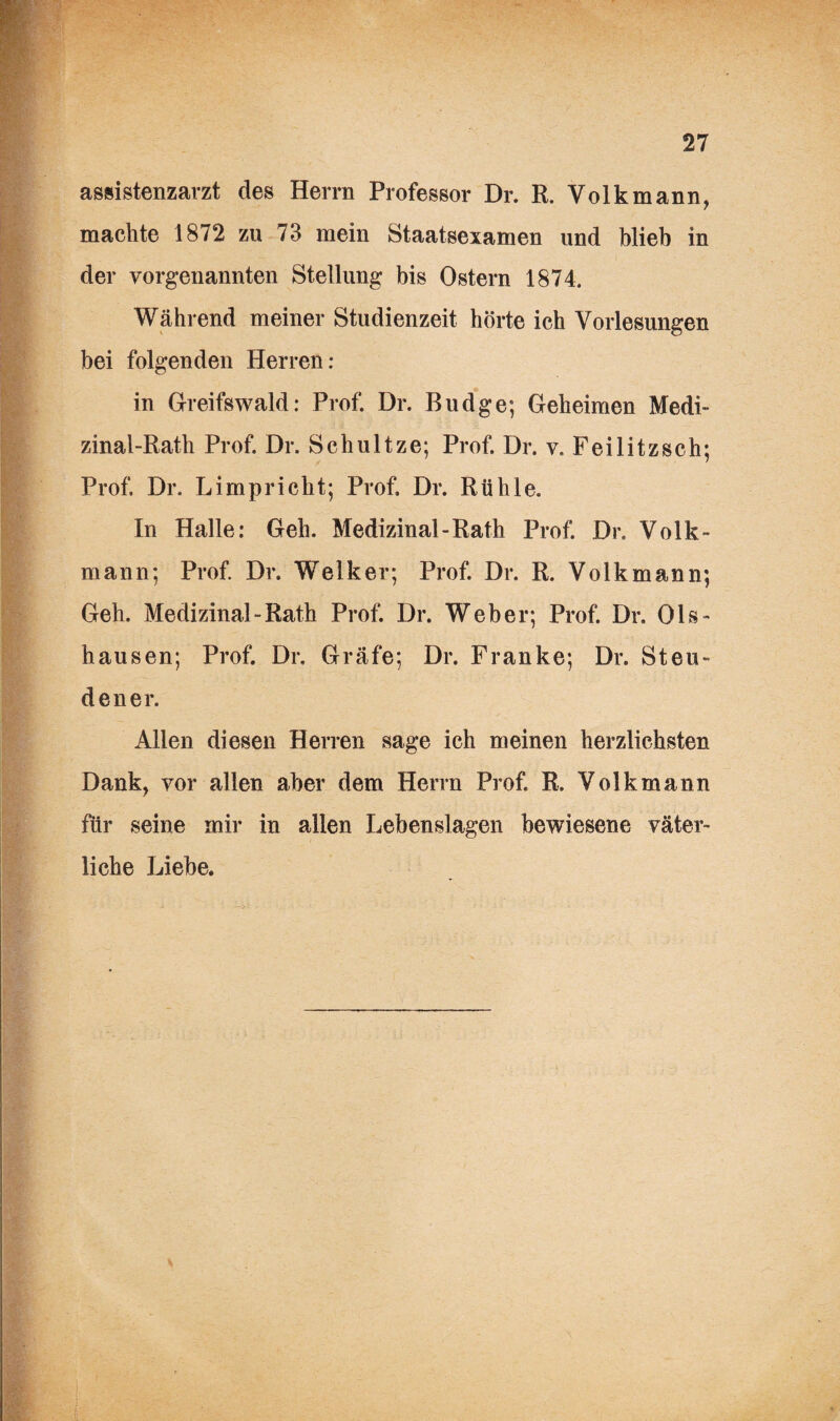 assistenzarzt des Herrn Professor Dr. R. Volk mann, machte 1872 zu 73 mein Staatsexamen und blieb in der vorgenannten Stellung bis Ostern 1874. Während meiner Studienzeit hörte ich Vorlesungen bei folgenden Herren: in Greifswald: Prof. Dr. Budge; Geheimen Medi- zinal-Rath Prof. Dr. Schultze; Prof. Dr. v. Feilitzsch; Prof. Dr. Limpricht; Prof. Dr. Rühle. In Halle: Geh. Medizinal-Rath Prof. Dr. Volk¬ mann; Prof. Dr. Welker; Prof. Dr. R. Volkmann; Geh. Medizinal-Rath Prof. Dr. Weber; Prof. Dr. Ols- hausen; Prof. Dr, Gräfe; Dr. Franke; Dr. Steu- dener. Allen diesen Herren sage ich meinen herzlichsten Dank, vor allen aber dem Herrn Prof. R. Volk mann für seine mir in allen Lebenslagen bewiesene väter¬ liche Liebe.