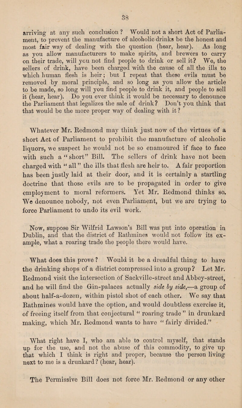 arriving at any such conclusion ? Would not a short Act of Parlia¬ ment, to prevent the manufacture of alcoholic drinks be the honest and most fair way of dealing with the question (hear, hear). As long as you allow manufacturers to make spirits, and brewers to carry on their trade, will ycu not find people to drink or sell it? We, the sellers of drink, have been charged with the cause of all the ills to which human flesh is heir; but I repeat that these evils must be removed by moral principle, and so long as you allow the article to be made, so long will you find people to drink it, and people to sell it (hear, hear). Do you ever think it would be necessary to denounce the Parliament that legalizes the sale of drink? Don’t you think that that would be the more proper way of dealing with it ? Whatever Mr. Redmond may think just now of the virtues of a short Act of Parliament to prohibit the manufacture of alcoholic liquors, we suspect he would not be so enamoured if face to face with such a “short” Bill. The sellers of drink have not been charged with “ all ” the ills that flesh are heir to. A fair proportion has been justly laid at their door, and it is certainly a startling doctrine that those evils are to be propagated in order to give employment to moral reformers. Yet Mr. Redmond thinks so. We denounce nobody, not even Parliament, but we are trying to force Parliament to undo its evil work. Now, suppose Sir Wilfrid Lawson’s Bill was put into operation in Dublin, and that the district of Rathmines would not follow its ex¬ ample, what a roaring trade the people there would have. What does this prove ? Would it be a dreadful thing to have the drinking shops of a district compressed into a group? Let Mr. Redmond visit the intersection of Sackville-street and Abbey-street, and he will find the Gin-palaces actually side hy side,—a group of about half-a-dozen, within pistol shot of each other. We say that Rathmines would have the option, and would doubtless exercise it, of freeing itself from that conjectural “ roaring trade ” in drunkard making, which Mr. Redmond wants to have “ fairly divided.” What right have I, who am able to control myself, that stands up for the use, and not the abuse of this commodity, to give up that which I think is right and proper, because the person living next to me is a drunkard ? (hear, hear). The Permissive Bill does not force Mr. Redmond or any other