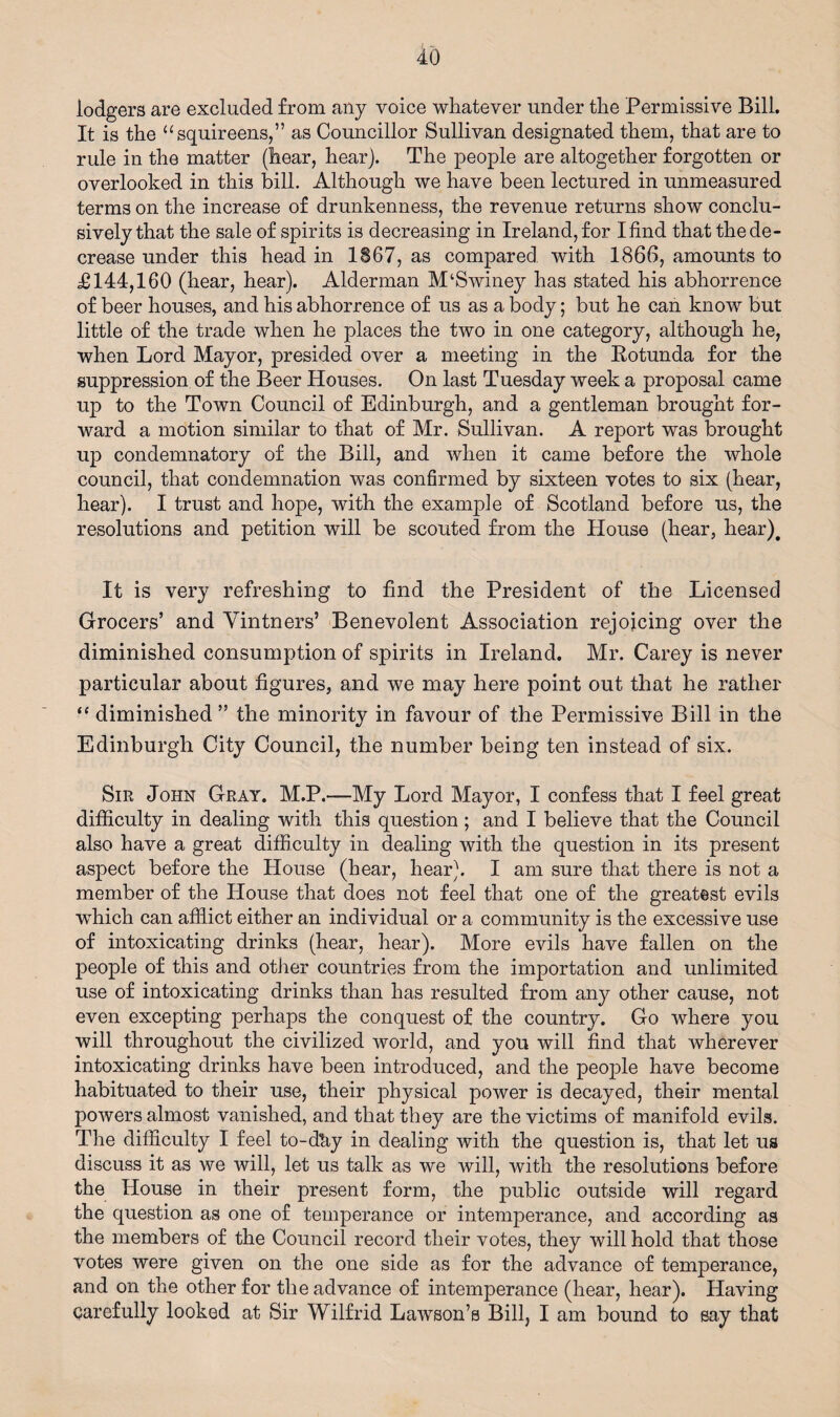 lodgers are excluded from any voice whatever under the Permissive Bill. It is the “squireens,” as Councillor Sullivan designated them, that are to rule in the matter (hear, hear). The people are altogether forgotten or overlooked in this bill. Although we have been lectured in unmeasured terms on the increase of drunkenness, the revenue returns show conclu¬ sively that the sale of spirits is decreasing in Ireland, for I find that the de¬ crease under this head in 1867, as compared with 1866, amounts to £144,160 (hear, hear). Alderman M‘Swiney has stated his abhorrence of beer houses, and his abhorrence of us as a body; but he can know but little of the trade when he places the two in one category, although he, when Lord Mayor, presided over a meeting in the Rotunda for the suppression of the Beer Houses. On last Tuesday week a proposal came up to the Town Council of Edinburgh, and a gentleman brought for¬ ward a motion similar to that of Mr. Sullivan. A report was brought uj) condemnatory of the Bill, and when it came before the whole council, that condemnation was confirmed by sixteen votes to six (hear, hear). I trust and hope, with the example of Scotland before us, the resolutions and petition will be scouted from the Plouse (hear, hear). It is very refreshing to find the President of the Licensed Grocers’ and Vintners’ Benevolent Association rejoicing over the diminished consumption of spirits in Ireland. Mr. Carey is never particular about figures, and we may here point out that he rather “ diminished ” the minority in favour of the Permissive Bill in the Edinburgh City Council, the number being ten instead of six. Sir John Gray. M.P.—My Lord Mayor, I confess that I feel great difficulty in dealing with this question ; and I believe that the Council also have a great difficulty in dealing with the question in its present aspect before the House (hear, hear). I am sure that there is not a member of the House that does not feel that one of the greatest evils which can afflict either an individual or a community is the excessive use of intoxicating drinks (hear, hear). More evils have fallen on the people of this and other countries from the importation and unlimited use of intoxicating drinks than has resulted from any other cause, not even excepting perhaps the conquest of the country. Go where you will throughout the civilized world, and you will find that wherever intoxicating drinks have been introduced, and the people have become habituated to their use, their physical power is decayed, their mental powers almost vanished, and that they are the victims of manifold evils. The difficulty I feel to-dky in dealing with the question is, that let us discuss it as we will, let us talk as we will, with the resolutions before the House in their present form, the public outside will regard the question as one of temperance or intemperance, and according as the members of the Council record their votes, they will hold that those votes were given on the one side as for the advance of temperance, and on the other for the advance of intemperance (hear, hear). Having carefully looked at Sir Wilfrid Lawson’s Bill, I am bound to say that