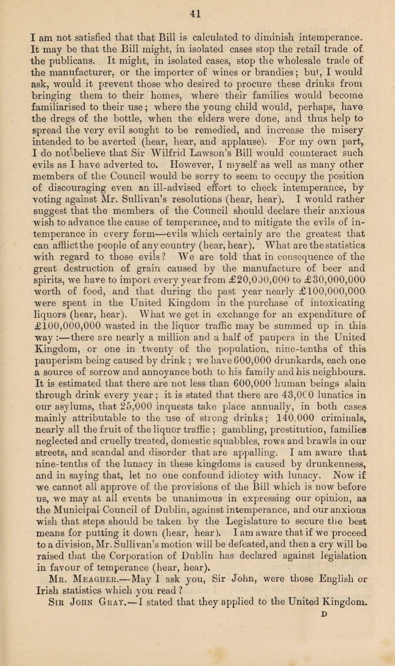 I am not satisfied that that Bill is calculated to diminish intemperance. It may be that the Bill might, in isolated cases stop the retail trade of the publicans. It might, in isolated cases, stop the wholesale trade of the manufacturer, or the importer of wines or brandies; but, I would ask, would it prevent those who desired to procure these drinks from bringing them to their homes, where their families would become familiarised to their use; where the young child would, perhaps, have the dregs of the bottle, when the elders were done, and thus help to spread the very evil sought to be remedied, and increase the misery intended to be averted (hear, hear, and applause). For my own part, I do noffflelieve that Sir Wilfrid Lawson’s Bill would counteract such evils as I have adverted to. However, I myself as well as many other members of the Council would be sorry to seem to occupy the position of discouraging even an ill-advised effort to check intemperance, by voting against Mr. Sullivan’s resolutions (hear, hear). I would rather suggest that the members of the Council should declare their anxious wrish to advance the cause of temperance, and to mitigate the evils of in¬ temperance in every form—evils which certainly are the greatest that can afflict the people of any country (hear, hear). What are the statistics, with regard to those evils? We are told that in consequence of the great destruction of grain caused by the manufacture of beer and spirits, we have to import every year from £20,010,000 to £30,000,000 worth of food, and that during the past year nearly £100,000,000 were spent in the United Kingdom in the purchase of intoxicating liquors (hear, hear). What we get in exchange for an expenditure of £100,000,000 wasted in the liquor traffic may be summed up in this way :—there are nearly a million and a half of paupers in the United Kingdom, or one in twenty of the population, nine-tenths of this pauperism being caused by drink ; we have 600,000 drunkards, each one a source of sorrow and annoyance both to his family and his neighbours. It is estimated that there are not less than 600,000 human beings slain through drink every year; it is stated that there are 43,0C0 lunatics in our asylums, that 25,000 inquests take place annually, in both cases mainly attributable to the use of strong drinks; 140.000 criminals, nearly all the fruit of the liquor traffic ; gambling, prostitution, families neglected and cruelly treated, domestic squabbles, rows and brawls in our streets, and scandal and disorder that are appalling. I am aware that nine-tenths of the lunacy in these kingdoms is caused by drunkenness, and in saying that, let no one confound idiotcy with lunacy. Now if we cannot all approve of the provisions of the Bill which is now before us, we may at all events be unanimous in expressing our opinion, as the Municipal Council of Dublin, against intemperance, and our anxious wish that steps should be taken by the Legislature to secure the best means for putting it down (hear, hear). I am aware that if we proceed to a division, Mr. Sullivan’s motion will be defeated, and then a cry will be raised that the Corporation of Dublin has declared against legislation in favour of temperance (hear, hear). Mr. Meagher.—May I ask you, Sir John, were those English or Irish statistics which you read ? Sir John Ghat.—I stated that they applied to the United Kingdom. D