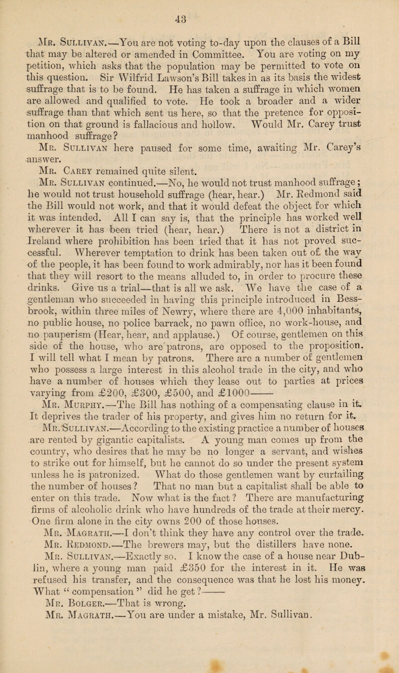 Mr. Sullivan.—You are not voting to-clay upon the clauses of a Bill that may be altered or amended in Committee. You are voting on my petition, which asks that the population may be permitted to vote on this question. Sir Wilfrid Lawson’s Bill takes in as its basis the widest suffrage that is to be found. He has taken a suffrage in which women are allowed and qualified to vote. He took a broader and a wider suffrage than that which sent us here, so that the pretence for opposi¬ tion on that ground is fallacious and hollow. Would Mr. Carey trust manhood suffrage? Mr. Sullivan here paused for some time, awaiting Mr. Carey’s answer. Mr. Carey remained quite silent. Mr. Sullivan continued.—No, he would not trust manhood suffrage; he would not trust household suffrage (hear, hear.) Mr. Redmond said the Bill would not work, and that it would defeat the object for which it was intended. All I can say is, that the principle has worked well wherever it has been tried (hear, hear.) There is not a district in Ireland where prohibition has been tried that it has not proved suc¬ cessful. Wherever temptation to drink has been taken out of the way of the people, it has been found to work admirably, nor has it been found that they will resort to the means alluded to, in order to procure these drinks. Give us a trial—that is all we ask. We have the case of a gentleman who succeeded in having this principle introduced in Bess- brook, within three miles of Newry, where there are 4,000 inhabitants, no public house, no police barrack, no pawn office, no work-house, and no pauperism (Hear, hear, and applause.) Of course, gentlemen on this side of the house, who are patrons, are opposed to the proposition. I will tell what I mean by patrons. There are a number of gentlemen who possess a large interest in this alcohol trade in the city, and who have a number of houses which they lease out to parties at prices varying from £200, £300, £500, and £1000- Mr. Murphy.—The Bill has nothing of a compensating clause in it. It deprives the trader of his property, and gives him no return for it. Mr. Sullivan.-—According to the existing practice a number of houses are rented by gigantic capitalists. A young man comes up from the country, who desires that he may be no longer a servant, and wishes to strike out for himself, but he cannot do so under the present system unless he is patronized. What do those gentlemen want by curtailing the number of houses ? That no man but a capitalist shall be able to enter on this trade. Now what is the fact ? There are manufacturing firms of alcoholic drink who have hundreds of the trade at their mercy. One firm alone in the city owns 200 of those houses. Mr. Magratii.—I don’t think they have any control over the trade. Mr. Redmond.—The brewers may, but the distillers have none. Mr. Sullivan.—Exactly so. I know the case of a house near Dub¬ lin, where a young man paid £350 for the interest in it. He was refused his transfer, and the consequence was that he lost his money. What u compensation ” did he get ?- Mr. Bolger.—That is wrong. Mr. Magrath.-—You are under a mistake, Mr. Sullivan.