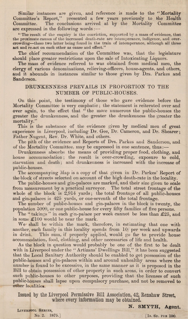 Similar instances are given,. and reference is made to the “Mortality Committee’s Report,” presented a few years previously to the Health Committee. The conclusions arrived at by the Mortality Committee are expressed in the following words:— “ The result of the enquiry is the conviction, supported by a mass of evidence, that the proximate causes of the increased death-rate are intemperance, indigence, and over¬ crowding—these two latter being found in the train of intemperance, although all three act and re-act on each other as cause and effect.” The chief recommendation of the Committee was, that the legislature should place greater restrictions upon the sale of Intoxicating Liquors. The mass of evidence referred to was obtained from medical meu, the clergy of various denominations, relieving-officers, house-agents, and others, and it abounds in instances similar to those given by Drs. Parkes and Sanderson. DRUNKENNESS PREVAILS IN PROPORTION TO THE NUMBER OF PUBLIC-HOUSES. On this point, the testimony of those who gave evidence before the Mortality Committee is very emphatic; the statement is reiterated over and over again, to the effect that “the more numerous the public-houses the greater the drunkenness, and the greater the drunkenness the greater the mortality.” This is the substance of the evidence given by medical men of great experience in Liverpool, including Dr. Gee, Dr. Cameron, and Dr. Shearer; Father Nugent, Rev. Dr. White, and others. The pith of the evidence and Reports of Drs. Parkes and Sanderson, and of the Mortality Committee, may be expressed in one sentence, thus:— Drunkenness absorbs the means of providing proper food, clothing, and house accommodation; the result is over-crowding, exposure to cold, starvation and death; and drunkenness is increased with the increase of public-houses. The accompanying Map is a copy of that given in Dr. Parkes’ Report of the block of streets selected on account of the high death-rate in the locality. The public-houses and gin-palaces are marked, and their size given to scale from measurement by a practical surveyor. The total street frontage of the whole of the block is 2,914 yards; the total frontage of all public-houses and gin-palaces is 425 yards, or one-seventh of the total frontage. The number of public-houses and gin-palaces in the block is twenty, the population 5000, or one public-house for every fifty families of five persons. The “ takings ” in each gin-palace per week cannot be less than £25, and in some £100 would be near the mark. We1 shall be within the mark, therefore, in estimating that one with another, each family in this locality spends from 10/ per week and upwards in drink. This sum, if properly applied, would go far to provide house accommodation, food, clothing, and other necessaries of life and health. As the block in question would probably be one of the first to be dealt with in Liverpool under the “ Artizans’ Dwellings Bill,” it has been suggested that the Local Sanitary Authority should be enabled to get possession of the public-houses and gin-palaces within and around unhealthy areas where the number is found to be excessive, in the same manner as it is proposed in the Bill to obtain possession of other property in such areas, in order to convert such public-houses to other purposes, providing that the licenses of such public-houses shall lapse upon compulsory purchase, and not be removed to other localities. Issued by the Liverpool Permissive Bill Association, 42, Renshaw Street, where every information may be obtained. N. SMYTH, Agent. Liverpool Series,