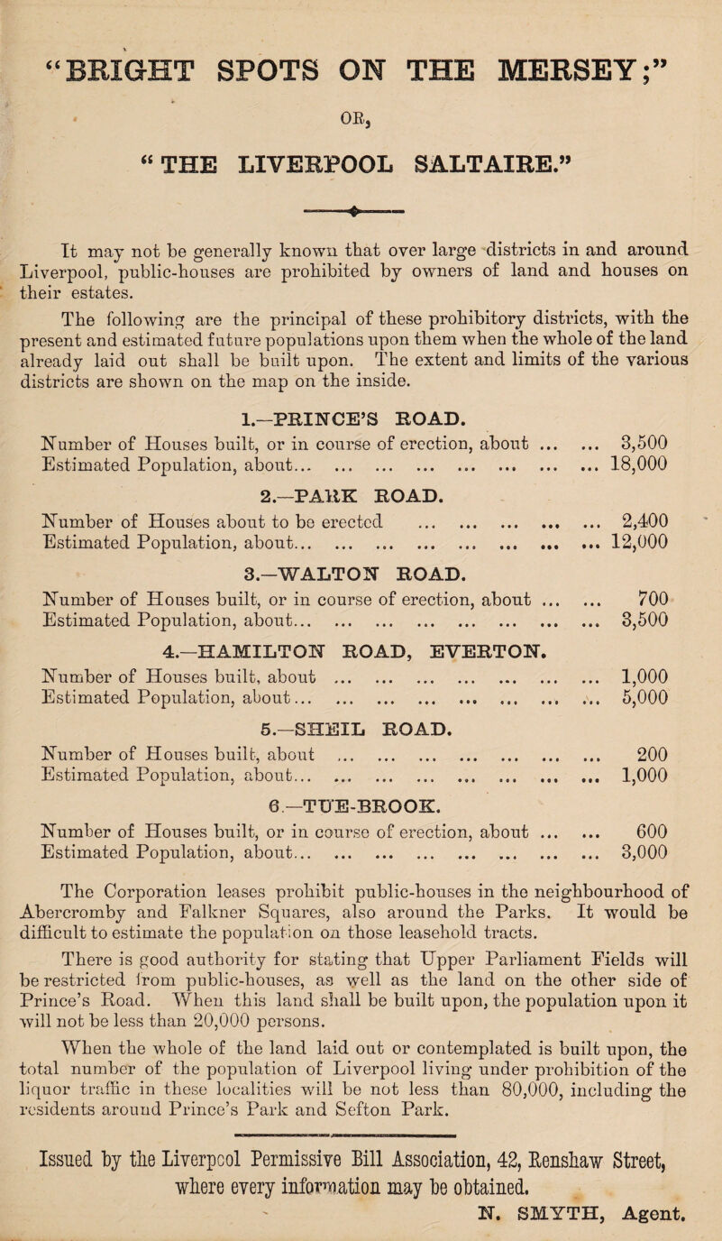 “BRIGHT SPOTS ON THE MERSEY OB, “ THE LIVERPOOL SALTAXRE.” It may not be generally known that over large districts in and around Liverpool, public-houses are prohibited by owners of land and houses on their estates. The following are the principal of these prohibitory districts, with the present and estimated future populations upon them when the whole of the land already laid out shall be built upon. The extent and limits of the various districts are shown on the map on the inside. 1.—PRINCE’S ROAD. Number of Houses built, or in course of erection, about ... Estimated Population, about. 2.—PARK ROAD. Number of Houses about to be erected Estimated Population, about.. • # • • • • 3,500 18,000 • • • • •• 2,400 12,000 3.—WALTON ROAD. Number of Houses built, or in course of erection, about ... Estimated Population, about. 4.—HAMILTON ROAD, EVERTON. Number of Houses built, about . Estimated Population, about.. . • • • 700 3,500 1,000 5,000 5.—SHEIL ROAD. Number of Houses built, about .. 200 Estimated Population, about.. ... 1,000 6 —TUE-BROOK. Number of Houses built, or in course of erection, about. 600 Estimated Population, about. 3,000 The Corporation leases prohibit public-houses in the neighbourhood of Abercromby and Ealkner Squares, also around the Parks. It would be difficult to estimate the population on those leasehold tracts. There is good authority for stating that Upper Parliament Fields will be restricted from public-houses, as well as the land on the other side of Prince’s Road. When this land shall be built upon, the population upon it will not be less than 20,000 persons. When the whole of the land laid out or contemplated is built upon, the total number of the population of Liverpool living under prohibition of the liquor traffic in these localities will be not less than 80,000, including the residents around Prince’s Park and Sefton Park. Issued by the Liverpool Permissive Bill Association, 42, Renskaw Street, where every information may be obtained. N. SMYTH, Agent.