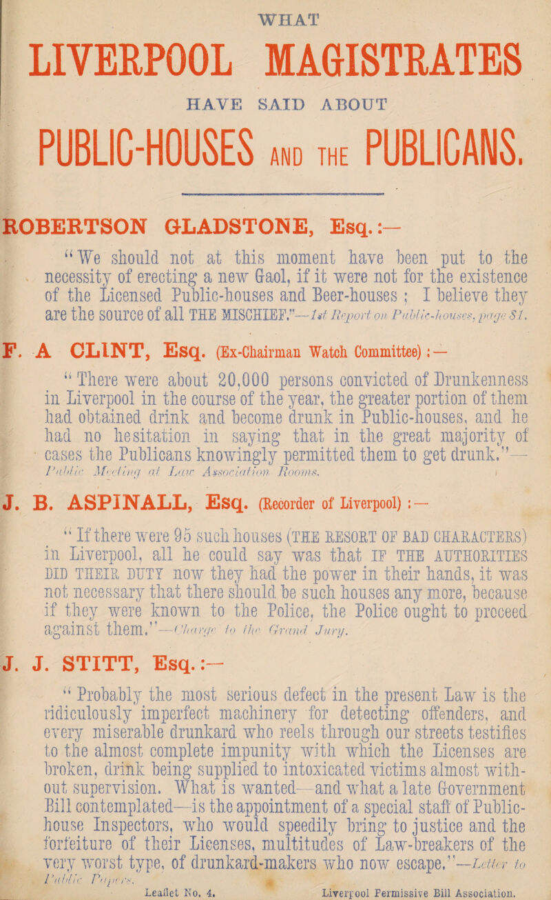 WHAT LIVERPOOL MAGISTRATES HAVE SAIT) ABOUT PUBLIC-HOUSES and the PUBLICANS. ROBERTSON GLADSTONE, Esq.:- “ We should not at this moment have been put to the necessity of erecting a new Gaol, if it were not for the existence of the Licensed Public-houses and Beer-houses; I believe they are the source of all the mischief. —1st Report on Public-houses, page SI, F. A CLINT, Esq. (Ex-Chairman Watch Committee): — “ There were about 20.000 persons convicted of Drunkenness in Liverpool in the course of the year, the greater portion of them had obtained drink and become drunk in Public-houses, and he had no hesitation in saying that in the great majority of cases the Publicans knowingly permitted them to get drunk.”— Public Meeting of. Lav Association Rooms. i J. B. ASPINALL, Esq. (Recorder of Liverpool) : — I “If there were 9 5 such houses (the resort of bad characters) in Liverpool, all he could say was that IF the authorities did their duty now they had the power in their hands, it was not necessary that there should be such houses any more, because if they were known to the Police, the Police ought to proceed against them.”—Charge 1o //«• Grand'Jnry. J. J. STITT, Esq.:- “ Probably the most serious defect in the present Law is the ridiculously imperfect machinery for detecting offenders, and every miserable drunkard who reels through our streets testifies to the almost complete impunity with which the Licenses are broken, drink being supplied to intoxicated victims almost with¬ out supervision. What is wanted— and what a late Government Bill contemplated—is the appointment of a special staff of Public- house Inspectors, who would speedily bring to justice and the forfeiture of their Licenses, multitudes of Law-breakers of the very worst type, of drunkard-makers who now escape,’-—Letter to Public Pup res.