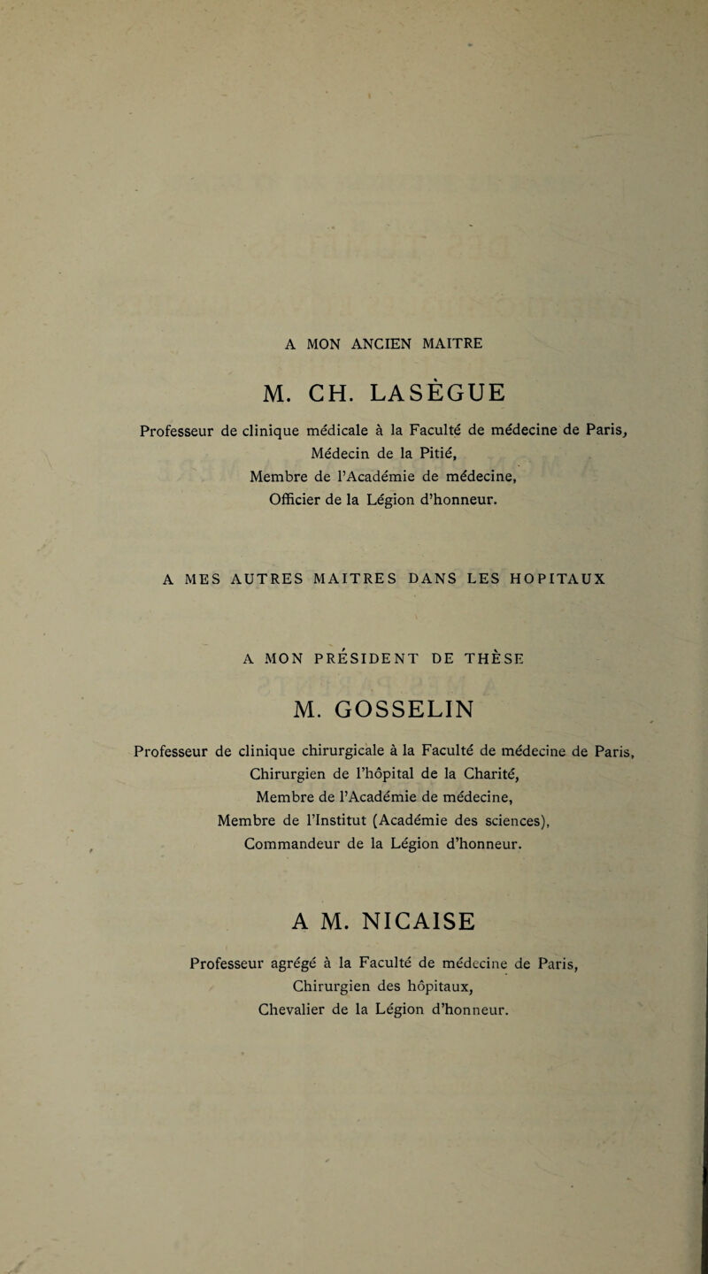 A MON ANCIEN MAITRE M. CH. LASÈGUE Professeur de clinique médicale à la Faculté de médecine de Paris, Médecin de la Pitié, Membre de l’Académie de médecine, Officier de la Légion d’honneur. A MES AUTRES MAITRES DANS LES HOPITAUX A MON PRÉSIDENT DE THÈSE M. GOSSELIN Professeur de clinique chirurgicale à la Faculté de médecine de Paris, Chirurgien de l’hôpital de la Charité, Membre de l’Académie de médecine, Membre de l’Institut (Académie des sciences), Commandeur de la Légion d’honneur. A M. NICAISE Professeur agrégé à la Faculté de médecine de Paris, Chirurgien des hôpitaux, Chevalier de la Légion d’honneur.