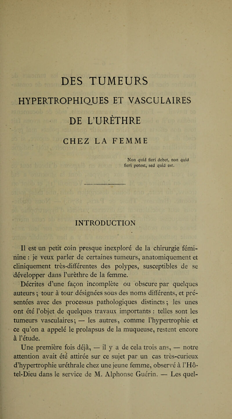DES TUMEURS HYPERTROPHIQUES ET VASCULAIRES DE L’URÈTHRE r CHEZ LA FEMME Non quid fieri debet, non quid fieri potest, sed quid est. INTRODUCTION Il est un petit coin presque inexploré de la chirurgie fémi¬ nine : je veux parler de certaines tumeurs, anatomiquement et cliniquement très-différentes des polypes, susceptibles de se développer dans l’urèthre de la femme. Décrites d’une façon incomplète ou obscure par quelques auteurs ; tour à tour désignées sous des noms différents, et pré¬ sentées avec des processus pathologiques distincts -, les unes ont été l’objet de quelques travaux importants : telles sont les tumeurs vasculaires; — les autres, comme l’hypertrophie et ce qu’on a appelé le prolapsus de la muqueuse, restent encore à l’étude. Une première fois déjà, — il y a de cela trois ans, — notre attention avait été attirée sur ce sujet par un cas très-curieux d’hypertrophie uréthrale chez une jeune femme, observé à PHô- tel-Dieu dans le service de M. Alphonse Guérin. — Les quel-