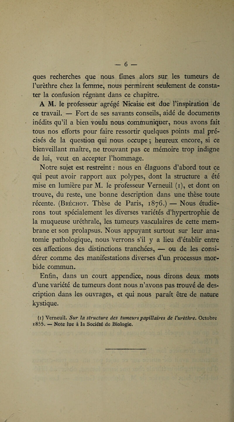 ques recherches que nous fîmes alors sur les tumeurs de l’urèthre chez la femme, nous permirent seulement de consta¬ ter la confusion régnant dans ce chapitre. A M. le professeur agrégé Nicaise est due l’inspiration de ce travail. — Fort de ses savants conseils, aidé de documents • inédits qu’il a bien voulu nous communiquer, nous avons fait tous nos efforts pour faire ressortir quelques points mal pré¬ cisés de la question qui nous occupe *, heureux encore, si ce bienveillant maître, ne trouvant pas ce mémoire trop indigne de lui, veut en accepter l’hommage. Notre sujet est restreint : nous en élaguons d’abord tout ce qui peut avoir rapport aux polypes, dont la structure a été mise en lumière par M. le professeur Verneuil (i), et dont on trouve, du reste, une bonne description dans une thèse toute récente. (Bréchot. Thèse de Paris, 1876.) — Nous étudie¬ rons tout spécialement les diverses variétés d’hypertrophie de la muqueuse uréthrale, les tumeurs vasculaires de cette mem¬ brane et son prolapsus. Nous appuyant surtout sur leur ana¬ tomie pathologique, nous verrons s’il y a lieu d’établir entre ces affections des distinctions tranchées, — ou de les consi¬ dérer comme des manifestations diverses d’un processus mor¬ bide commun. Enfin, dans un court appendice, nous dirons deux mots d’une variété de tumeurs dont nous n’avons pas trouvé de des¬ cription dans les ouvrages, et qui nous paraît être de nature kystique. (1) Verneuil. Sur la structure des tumeurs papillaires de l'urèthre. Octobre a855. — Note lue à la Société de Biologie.