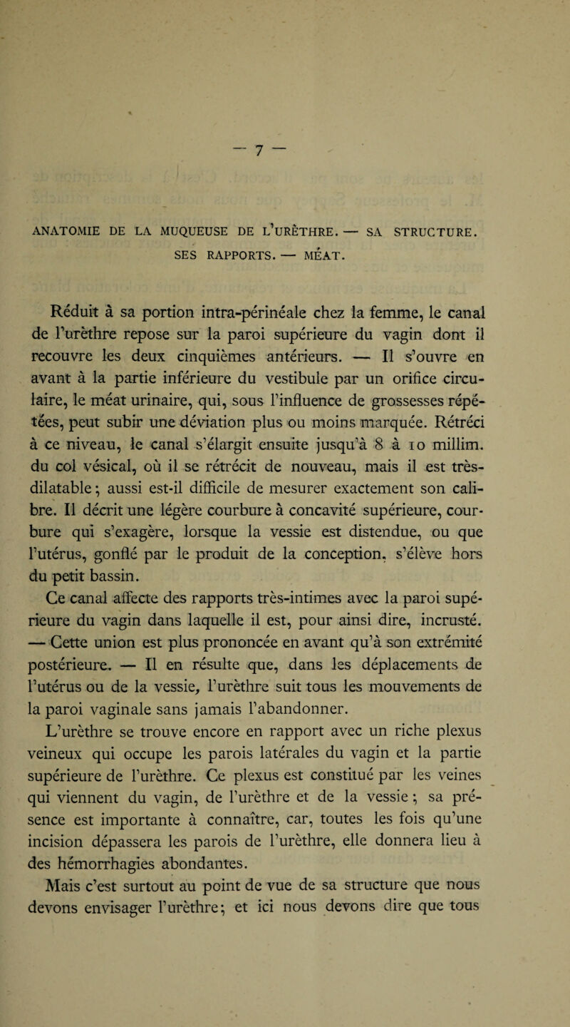 ANATOMIE DE LA MUQUEUSE DE L’URÈTHRE.— SA STRUCTURE. SES RAPPORTS. — MEAT. Réduit à sa portion intra-périnéale chez la femme, le canal de l’urèthre repose sur la paroi supérieure du vagin dont il recouvre les deux cinquièmes antérieurs. — Il s’ouvre en avant à la partie inférieure du vestibule par un orifice circu¬ laire, le méat urinaire, qui, sous Finfluence de grossesses répé¬ tées, peut subir une déviation plus ou moins marquée. Rétréci à ce niveau, le canal s’élargit ensuite jusqu’à 8 à io millim. du col vésical, où il se rétrécit de nouveau, mais il est très- dilatable ; aussi est-il difficile de mesurer exactement son cali¬ bre. Il décrit une légère courbure à concavité supérieure, cour¬ bure qui s’exagère, lorsque la vessie est distendue, ou que l’utérus, gonflé par le produit de la conception, s’élève hors du petit bassin. Ce canal affecte des rapports très-intimes avec la paroi supé¬ rieure du vagin dans laquelle il est, pour ainsi dire, incrusté. — Cette union est plus prononcée en avant qu’à son extrémité postérieure. — Il en résulte que, dans les déplacements de l’utérus ou de la vessie, l’urèthre suit tous les mouvements de la paroi vaginale sans jamais l’abandonner. L’urèthre se trouve encore en rapport avec un riche plexus veineux qui occupe les parois latérales du vagin et la partie supérieure de l’urèthre. Ce plexus est constitué par les veines qui viennent du vagin, de l’urèthre et de la vessie ; sa pré¬ sence est importante à connaître, car, toutes les fois qu’une incision dépassera les parois de l’urèthre, elle donnera lieu à des hémorrhagies abondantes. Mais c’est surtout au point de vue de sa structure que nous devons envisager l’urèthre; et ici nous devons dire que tous