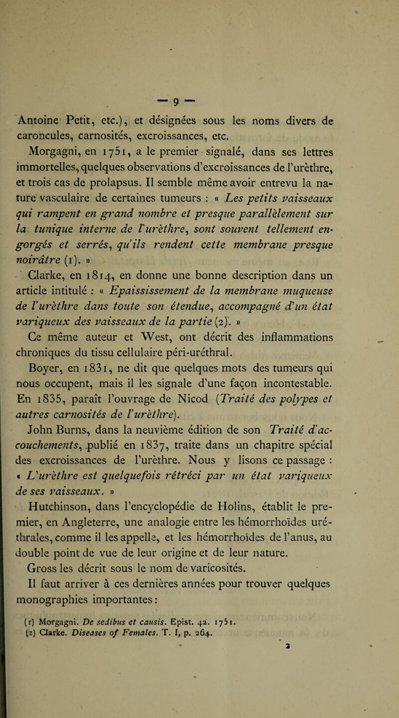 Antoine Petit, etc.), et désignées sous les noms divers de caroncules, carnosités, excroissances, etc. Morgagni, en 1761, a le premier signalé, dans ses lettres immortelles, quelques observations d’excroissances de l’urèthre, et trois cas de prolapsus. Il semble même avoir entrevu la na¬ ture vasculaire de certaines tumeurs : « Les petits vaisseaux qui rampent en grand nombre et presque parallèlement sur la tunique interne de l'urèthre, sont souvent tellement en¬ gorgés et serrés, quils rendent cette membrane presque noirâtre (1). » Clarke, en 1814, en donne une bonne description dans un article intitulé : « Epaississement de la membrane muqueuse de Vurèthre dans toute son étendue, accompagné d'un état variqueux des vaisseaux de la partie (2). » Ce même auteur et West, ont décrit des inflammations chroniques du tissu cellulaire péri-uréthral. Boyer, en 1831, ne dit que quelques mots des tumeurs qui nous occupent, mais il les signale d’une façon incontestable. En 1835, paraît l’ouvrage de Nicod (Traité des polypes et autres carnosités de l'urèthre). John Burns, dans la neuvième édition de son Traité d'ac¬ couchements, p ublié en 1837, traite dans un chapitre spécial des excroissances de l’urèthre. Nous y lisons ce passage : • L'urèthre est quelquefois rétréci par un état variqueux de ses vaisseaux. » Hutchinson, dans l’encyclopédie de Holins, établit le pre¬ mier, en Angleterre, une analogie entre les hémorrhoïdes uré¬ thrales, comme il les appelle, et les hémorrhoïdes de l’anus, au double point de vue de leur origine et de leur nature. Gross les décrit sous le nom de varicosités. Il faut arriver à ces dernières années pour trouver quelques monographies importantes : (1) Morgagni. De sedibus et causis. Epist. 42. 1751. [2) Clarke. Diseases 0/ Females. T. I, p. 264.