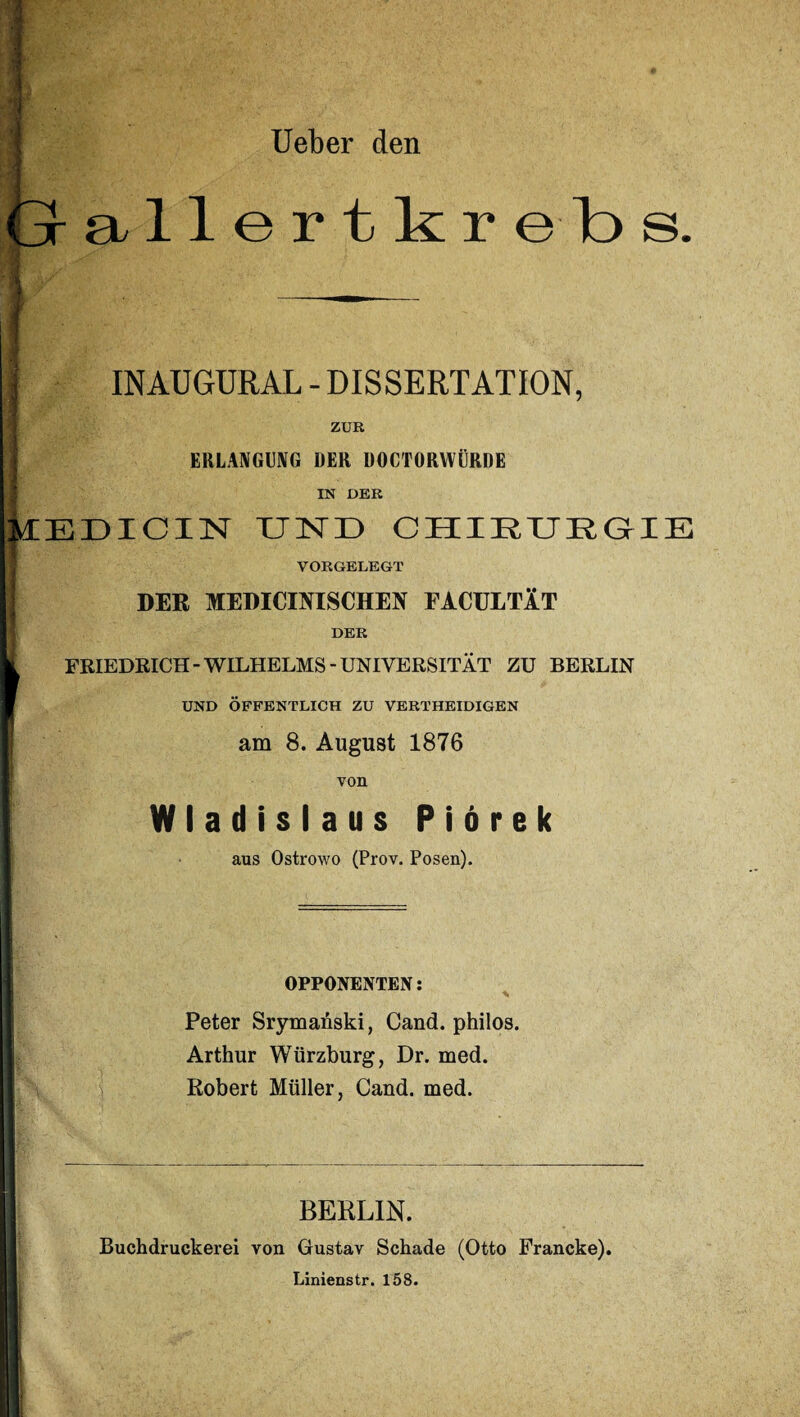 Ueber den allertkrebs. INAUGURAL - DISSERTATION, ZUR ERLANGUNG DER DOCTORYVÜRDE IN DER ÜEDICIN XJISrr) CHIRURGIE VORGELEGT j DER MEDICINISCHEN FACULTÄT DER FRIEDRICH-WILHELMS-UNIVERSITÄT ZU BERLIN UND ÖFFENTLICH ZU VERTHEIDIGEN am 8. August 1876 von Wladislaus Piörek aus Ostrowo (Prov. Posen). OPPONENTEN: Peter Srymanski, Cand. philos. Arthur Würzburg, Dr. med. Robert Müller, Cand. med. BERLIN. Buchdruckerei von Gustav Schade (Otto Francke). Linienstr. 158. I .