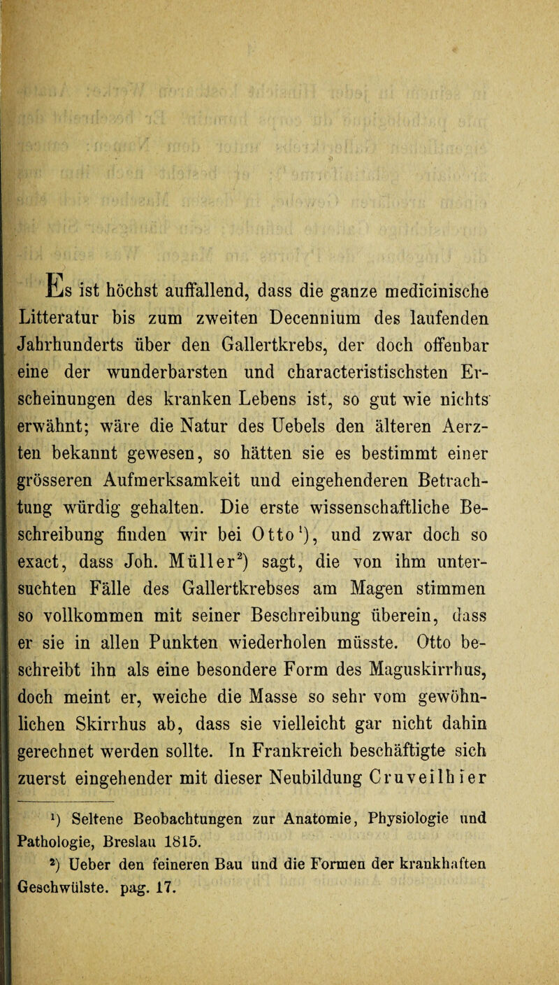 EiS ist höchst auffallend, dass die ganze medicinische Litteratur bis zum zweiten Decennium des laufenden Jahrhunderts über den Gallertkrebs, der doch offenbar eine der wunderbarsten und characteristischsten Er¬ scheinungen des kranken Lebens ist, so gut wie nichts erwähnt; wäre die Natur des Uebels den älteren Aerz- ten bekannt gewesen, so hätten sie es bestimmt einer grösseren Aufmerksamkeit und eingehenderen Betrach¬ tung würdig gehalten. Die erste wissenschaftliche Be¬ schreibung finden wir bei Otto1), und zwar doch so exact, dass Joh. Müller2) sagt, die von ihm unter¬ suchten Fälle des Gallertkrebses am Magen stimmen so vollkommen mit seiner Beschreibung überein, dass er sie in allen Punkten wiederholen müsste. Otto be¬ schreibt ihn als eine besondere Form des Maguskirrhus, doch meint er, weiche die Masse so sehr vom gewöhn¬ lichen Skirrhus ab, dass sie vielleicht gar nicht dahin gerechnet werden sollte. In Frankreich beschäftigte sich zuerst eingehender mit dieser Neubildung Cruveilhier ') Seltene Beobachtungen zur Anatomie, Physiologie und Pathologie, Breslau 1815. 2) Ueber den feineren Bau und die Formen der krankhaften Geschwülste, pag. 17.