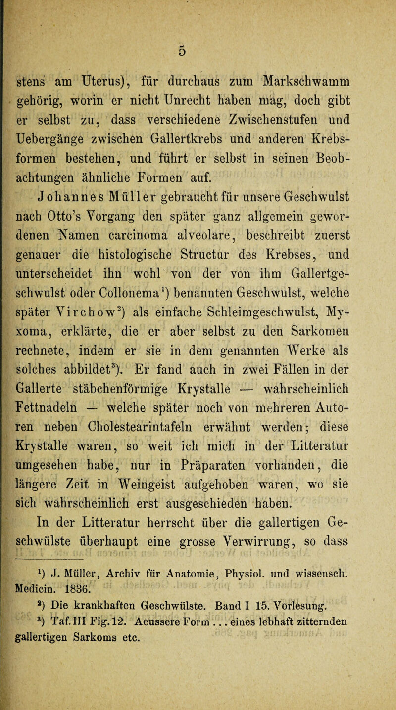 stens am Uterus), für durchaus zum Markschwamm gehörig, worin er nicht Unrecht haben mag, doch gibt er selbst zu, dass verschiedene Zwischenstufen und Uebergänge zwischen Gallertkrebs und anderen Krebs¬ formen bestehen, und führt er selbst in seinen Beob¬ achtungen ähnliche Formen auf. Johannes Müller gebraucht für unsere Geschwulst nach Otto’s Vorgang den später ganz allgemein gewor¬ denen Namen carcinoma alveolare, beschreibt zuerst genauer die histologische Structur des Krebses, und unterscheidet ihn wohl von der von ihm Gallertge¬ schwulst oder Collonema1) benannten Geschwulst, welche später Virchow2) als einfache Schleimgeschwulst, My- xoma, erklärte, die er aber selbst zu den Sarkomen rechnete, indem er sie in dem genannten Werke als solches abbildet3). Er fand auch in zwei Fällen in der Gallerte stäbchenförmige Krystalle — wahrscheinlich Fettnadeln — welche später noch von mehreren Auto¬ ren neben Cholestearintafeln erwähnt werden; diese Krystalle waren, so weit ich mich in der Litteratur umgesehen habe, nur in Präparaten vorhanden, die längere Zeit in Weingeist aufgehoben waren, wo sie sich wahrscheinlich erst ausgeschieden haben. In der Litteratur herrscht über die gallertigen Ge¬ schwülste überhaupt eine grosse Verwirrung, so dass *) J. Müller, Archiv für Anatomie, Physiol. und wissensch. Medicin. 1836. 2) Die krankhaften Geschwülste. Band I 15. Vorlesung. 3) Taf.III Fig.12. Aeussere Form ... eines lebhaft zitternden gallertigen Sarkoms etc.