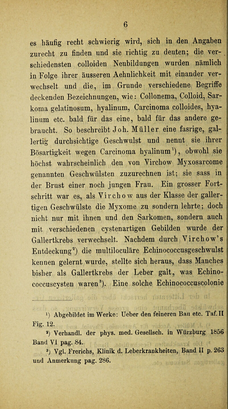 es häufig recht schwierig wird, sich in den Angaben zurecht zu finden und sie richtig zu deuten; die ver¬ schiedensten colloiden Neubildungen wurden nämlich in Folge ihrer äusseren Aehnlichkeit mit einander ver¬ wechselt und die, im Grunde verschiedene Begriffe deckenden Bezeichnungen, wie: Collonema, Colloid, Sar- koma gelatinosum, hyalinum, Carcinoma colloides, hya- linum etc. bald für das eine, bald für das andere ge¬ braucht. So beschreibt Joh. Müller eine fasrige, gal¬ lertig durchsichtige Geschwulst und nennt sie ihrer Bösartigkeit wegen Carcinoma hyalinuml), obwohl sie höchst wahrscheinlich den von Yirchow Myxosarcome genannten Geschwülsten zuzurechnen ist; sie sass in der Brust einer noch jungen Frau. Ein grosser Fort¬ schritt war es, als Yirchow aus der Klasse der galler¬ tigen Geschwülste die Myxome zu sondern lehrte; doch nicht nur mit ihnen und den Sarkomen, sondern auch mit verschiedenen cystenartigen Gebilden wurde der Gallertkrebs verwechselt. Nachdem durch Yirchow’s Entdeckung2) die multiloculäre Echinococcusgeschwulst kennen gelernt wurde, stellte sich heraus, dass Manches bisher als Gallertkrebs der Leber galt, was Echino¬ coccuscysten waren3). Eine solche Echinococcuscolonie 1) Abgebildet im Werke: Ueber den feineren Bau etc. Taf.II Fig. 12. *) Verhandl. der phys. med. Gesellsch. in Würzburg 1856 Band VI pag. 84. 3) Vgl. Frerichs, Klinik d. Leberkrankheiten, Band II p. 263 lind Anmerkung pag. 286.