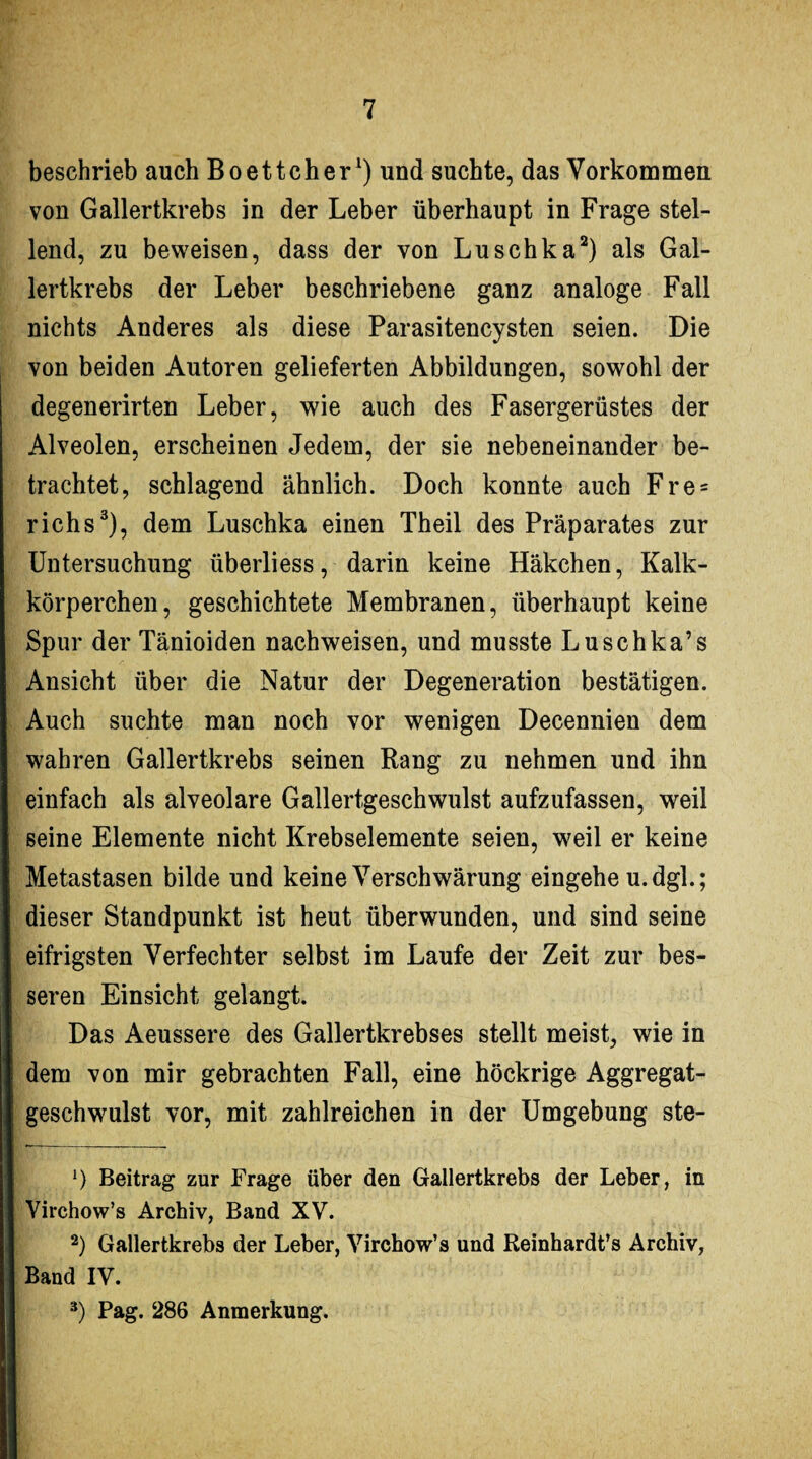 beschrieb auch Boettcher1) und suchte, das Vorkommen von Gallertkrebs in der Leber überhaupt in Frage stel¬ lend, zu beweisen, dass der von Luschka2) als Gal¬ lertkrebs der Leber beschriebene ganz analoge Fall nichts Anderes als diese Parasitencysten seien. Die von beiden Autoren gelieferten Abbildungen, sowohl der degenerirten Leber, wie auch des Fasergerüstes der Alveolen, erscheinen Jedem, der sie nebeneinander be¬ trachtet, schlagend ähnlich. Doch konnte auch Fre = richs3), dem Luschka einen Theil des Präparates zur Untersuchung überliess, darin keine Häkchen, Kalk¬ körperchen, geschichtete Membranen, überhaupt keine Spur der Tänioiden nach weisen, und musste Luschka’s Ansicht über die Natur der Degeneration bestätigen. Auch suchte man noch vor wenigen Decennien dem wahren Gallertkrebs seinen Rang zu nehmen und ihn einfach als alveolare Gallertgeschwulst aufzufassen, weil seine Elemente nicht Krebselemente seien, w^eil er keine Metastasen bilde und keine Verschwärung eingehe u.dgl.; dieser Standpunkt ist heut überwunden, und sind seine eifrigsten Verfechter selbst im Laufe der Zeit zur bes¬ seren Einsicht gelangt. Das Aeussere des Gallertkrebses stellt meist, wie in dem von mir gebrachten Fall, eine höckrige Aggregat¬ geschwulst vor, mit zahlreichen in der Umgebung ste- 1) Beitrag zur Frage über den Gallertkrebs der Leber, in Virchow’s Archiv, Band XV. 2) Gallertkrebs der Leber, Virchow’s und Reinhardt’s Archiv, Band IV. 3) Pag. 286 Anmerkung.