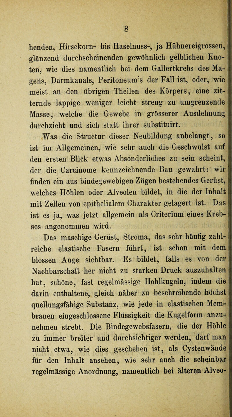 henden, Hirsekorn- bis Haselnuss-, ja Hühnereigrossen, glänzend durchscheinenden gewöhnlich gelblichen Kno¬ ten, wie dies namentlich bei dem Gallertkrebs des Ma¬ gens, Darmkanals, Peritoneum’s der Fall ist, oder, wie meist an den übrigen Theilen des Körpers, eine zit¬ ternde lappige weniger leicht streng zu umgrenzende Masse, welche die Gewebe in grösserer Ausdehnung durchzieht und sich statt ihrer substituirt. Was die Structur dieser Neubildung anbelangt, so ist im Allgemeinen, wie sehr auch die Geschwulst auf den ersten Blick etwas Absonderliches zu sein scheint, der die Carcinome kennzeichnende Bau gewahrt: wir finden ein aus bindegewebigen Zügen bestehendes Gerüst, welches Höhlen oder Alveolen bildet, in die der Inhalt mit Zellen von epithelialem Charakter gelagert ist. Das ist es ja, was jetzt allgemein als Criterium eines Kreb¬ ses angenommen wird. Das maschige Gerüst, Stroma, das sehr häufig zahl¬ reiche elastische Fasern führt, ist schon mit dem blossen Auge sichtbar. Es bildet, falls es von der Nachbarschaft her nicht zu starken Druck auszuhalten hat, schöne, fast regelmässige Hohlkugeln, indem die darin enthaltene, gleich näher zu beschreibende höchst quellungsfähige Substanz, wie jede in elastischen Mem¬ branen eingeschlossene Flüssigkeit die Kugelform anzu¬ nehmen strebt. Die Bindegewebsfasern, die der Höhle zu immer breiter und durchsichtiger werden, darf man nicht etwa, wie dies geschehen ist, als Cystenwände für den Inhalt ansehen, wie sehr auch die scheinbar regelmässige Anordnung, namentlich bei älteren Alveo-