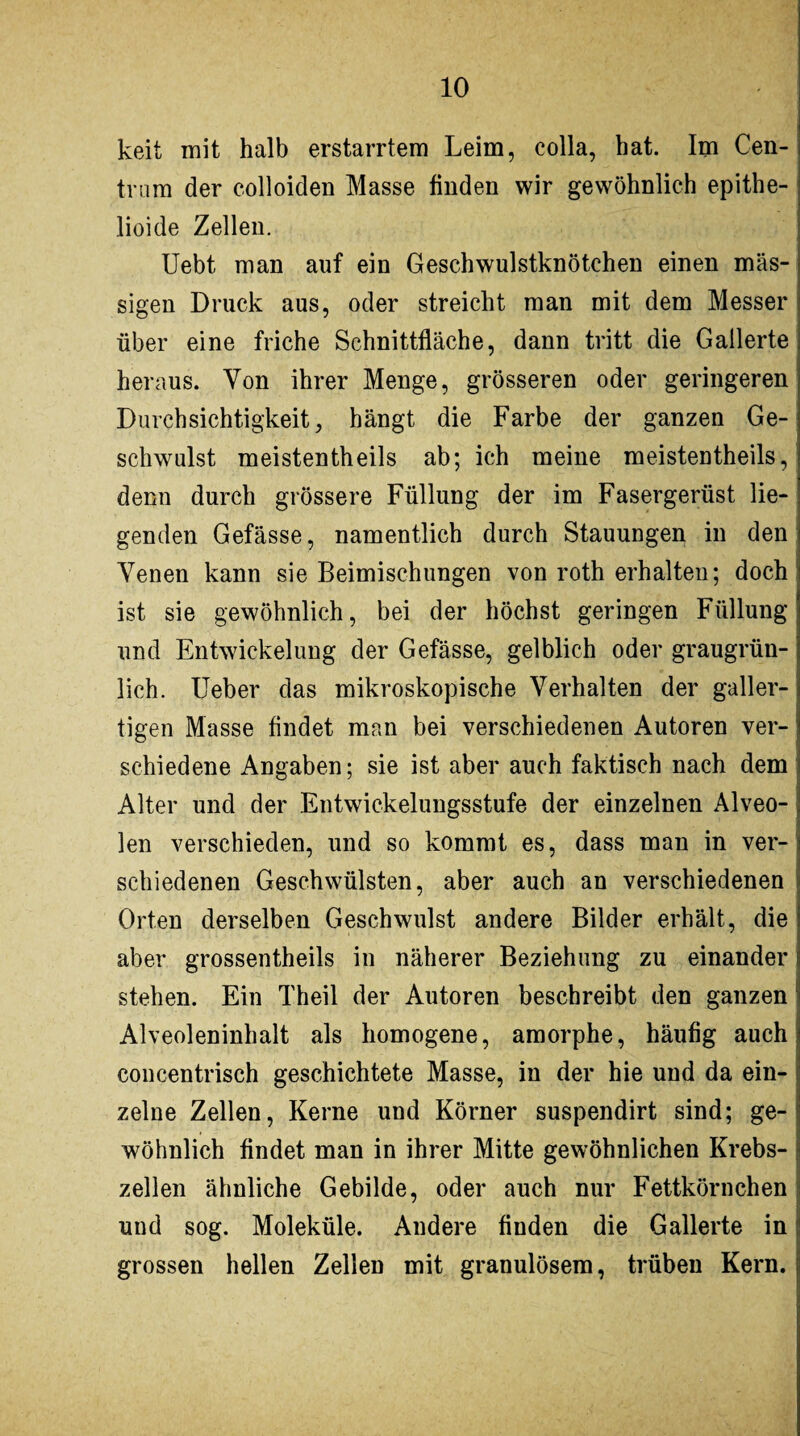 keit mit halb erstarrtem Leim, colla, hat. Im Cen- tram der colloiden Masse finden wir gewöhnlich epithe- lioide Zellen. Uebt man auf ein Geschwulstknötchen einen mas¬ sigen Druck aus, oder streicht man mit dem Messer über eine friche Schnittfläche, dann tritt die Gallerte heraus. Von ihrer Menge, grösseren oder geringeren Durchsichtigkeit, hängt die Farbe der ganzen Ge¬ schwulst meistentheils ab; ich meine meistentheils, denn durch grössere Füllung der im Fasergerüst lie¬ genden Gefässe, namentlich durch Stauungen in den Yenen kann sie Beimischungen von roth erhalten; doch ist sie gewöhnlich, bei der höchst geringen Füllung und Entwickelung der Gefässe, gelblich oder graugrün¬ lich. Ueber das mikroskopische Verhalten der galler¬ tigen Masse findet man bei verschiedenen Autoren ver¬ schiedene Angaben; sie ist aber auch faktisch nach dem Alter und der Entwickelungsstufe der einzelnen Alveo¬ len verschieden, und so kommt es, dass man in ver¬ schiedenen Geschwülsten, aber auch an verschiedenen Orten derselben Geschwulst andere Bilder erhält, die aber grossentheils in näherer Beziehung zu einander stehen. Ein Theil der Autoren beschreibt den ganzen Alveoleninhalt als homogene, amorphe, häufig auch concentrisch geschichtete Masse, in der hie und da ein¬ zelne Zellen, Kerne und Körner suspendirt sind; ge¬ wöhnlich findet man in ihrer Mitte gewöhnlichen Krebs¬ zellen ähnliche Gebilde, oder auch nur Fettkörnchen und sog. Moleküle. Andere finden die Gallerte in grossen hellen Zellen mit granulösem, trüben Kern.