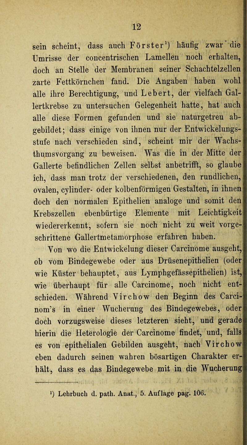 sein scheint, dass auch Förster1) häufig zwar* die Umrisse der concentrischen Lamellen noch erhalten, doch an Stelle der Membranen seiner Schachtelzellen zarte Fettkörnchen fand. Die Angaben haben wohl alle ihre Berechtigung, und Lebert, der vielfach Gal¬ lertkrebse zu untersuchen Gelegenheit hatte, hat auch alle diese Formen gefunden und sie naturgetreu ab¬ gebildet; dass einige von ihnen nur der Entwickelungs¬ stufe nach verschieden sind, scheint mir der Wachs¬ thumsvorgang zu beweisen. Was die in der Mitte der Gallerte befindlichen Zellen selbst anbetrifft, so glaube ich, dass man trotz der verschiedenen, den rundlichen, ovalen, cylinder- oder kolbenförmigen Gestalten, in ihnen doch den normalen Epithelien analoge und somit den Krebszellen ebenbürtige Elemente mit Leichtigkeit wiedererkennt, sofern sie noch nicht zu weit vorge¬ schrittene Gallertmetamorphose erfahren haben. Yon wo die Entwickelung dieser Carcinome ausgeht, ob vom Bindegewebe oder aus Drüsen epithelien (oder wie Küster behauptet, aus Lymphgefässepithelien) ist, wie überhaupt für alle Carcinome, noch nicht ent¬ schieden. Während Yirchow den Beginn des Carci- nom’s in einer Wucherung des Bindegewebes, oder doch vorzugsweise dieses letzteren sieht, und gerade hierin die Heterologie der Carcinome findet, und, falls es von epithelialen Gebilden ausgeht, nach Yirchow eben dadurch seinen wahren bösartigen Charakter er¬ hält, dass es das Bindegewebe mit in die Wucherung l) Lehrbuch d. path. Anat., 5. Auflage pag. 106.