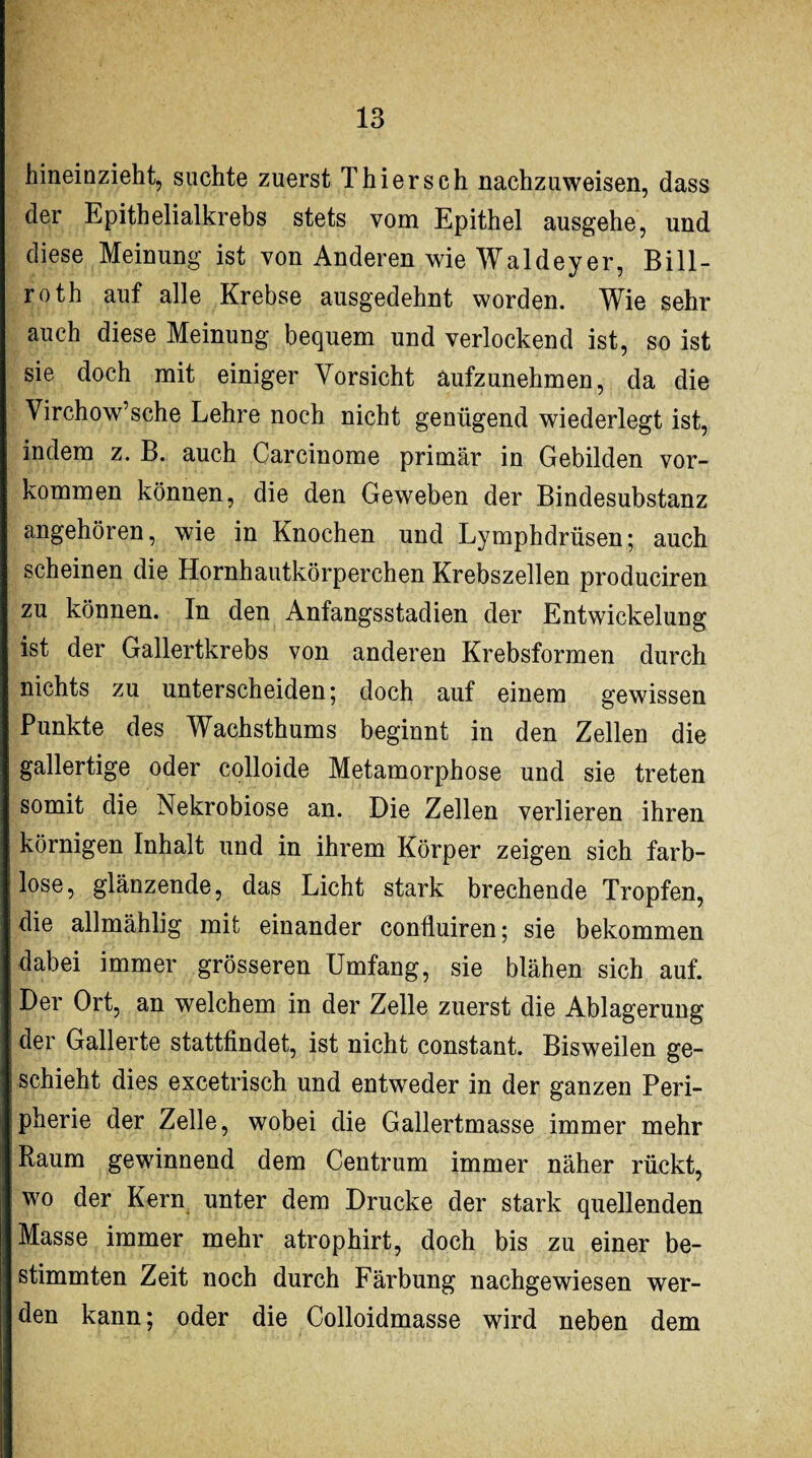 hineinzieht, suchte zuerst Thiersch nachzuweisen, dass der Epithelialkrebs stets vom Epithel ausgehe, und diese Meinung ist von Anderen wie Waldeyer, Bill¬ rot h auf alle Krebse ausgedehnt worden. Wie sehr auch diese Meinung bequem und verlockend ist, so ist sie doch mit einiger Vorsicht aufzunehmen, da die Virchow’sche Lehre noch nicht genügend wiederlegt ist, indem z. B. auch Carcinome primär in Gebilden Vor¬ kommen können, die den Geweben der Bindesubstanz angehören, wie in Knochen und Lymphdrüsen; auch scheinen die Hornhautkörperchen Krebszellen produciren zu können. In den Anfangsstadien der Entwickelung ist der Gallertkrebs von anderen Krebsformen durch nichts zu unterscheiden; doch auf einem gewissen Punkte des Wachsthums beginnt in den Zellen die gallertige oder colloide Metamorphose und sie treten somit die Nekrobiose an. Die Zellen verlieren ihren körnigen Inhalt und in ihrem Körper zeigen sich farb¬ lose, glänzende, das Licht stark brechende Tropfen, die allmählig mit einander confluiren; sie bekommen dabei immer grösseren Umfang, sie blähen sich auf. Der Ort, an welchem in der Zelle zuerst die Ablagerung der Gallerte stattfindet, ist nicht constant. Bisweilen ge¬ schieht dies excetrisch und entweder in der ganzen Peri¬ pherie der Zelle, wobei die Gallertmasse immer mehr Raum gewinnend dem Centrum immer näher rückt, wo der Kern unter dem Drucke der stark quellenden Masse immer mehr atrophirt, doch bis zu einer be¬ stimmten Zeit noch durch Färbung nachgewiesen wer¬ den kann; oder die Colloidmasse wird neben dem