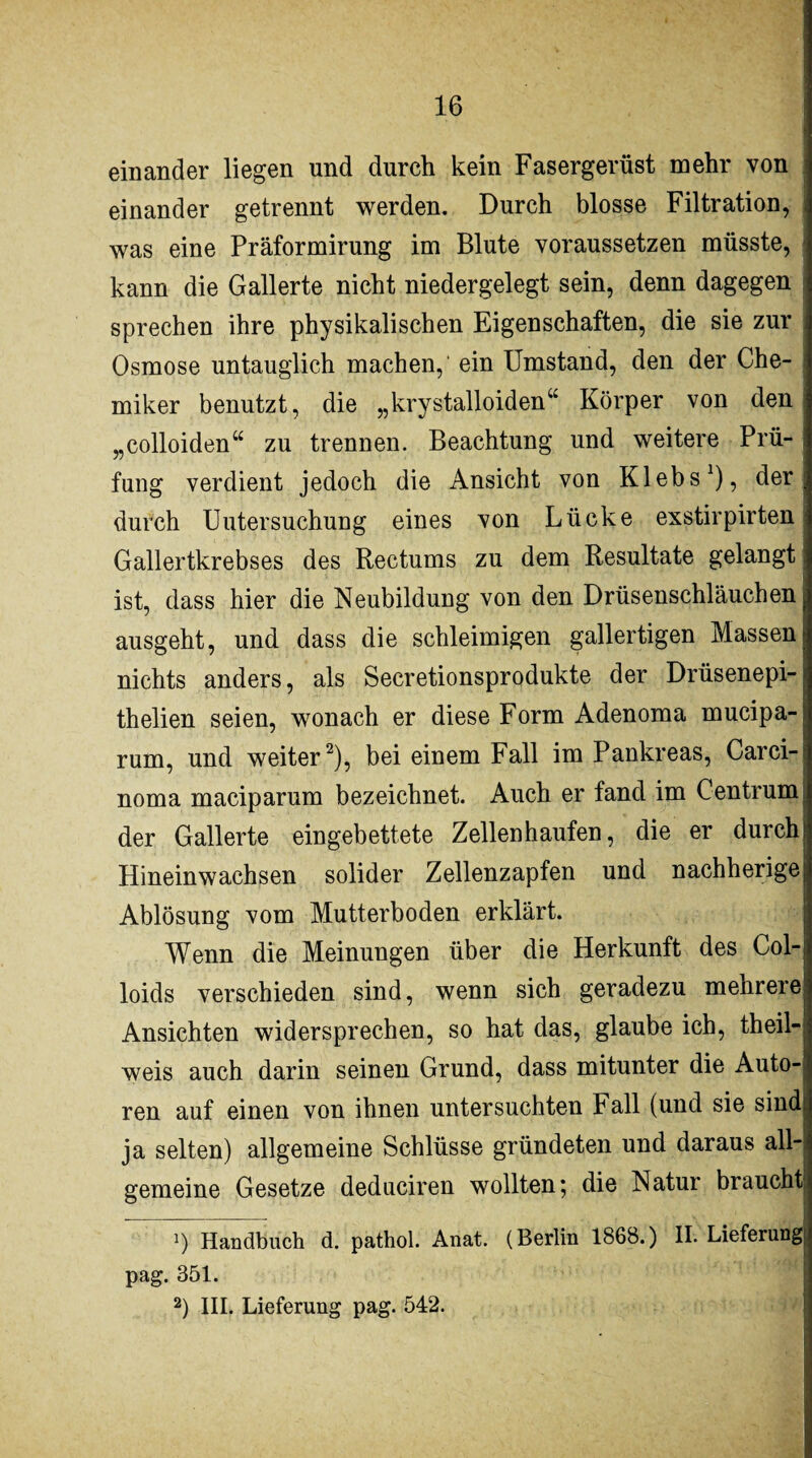 einander liegen und durch kein Fasergerüst mehr von einander getrennt werden. Durch blosse Filtration, was eine Präformirung im Blute voraussetzen müsste, kann die Gallerte nicht niedergelegt sein, denn dagegen sprechen ihre physikalischen Eigenschaften, die sie zur Osmose untauglich machen,' ein Umstand, den der Che¬ miker benutzt, die „krystalloiden“ Körper von den „colloiden“ zu trennen. Beachtung und weitere Prü- I fung verdient jedoch die Ansicht von Klebs1), der ; durch Untersuchung eines von Lücke exstirpirten j Gallertkrebses des Rectums zu dem Resultate gelangt \ ist, dass hier die Neubildung von den Drüsenschläuchen ausgeht, und dass die schleimigen gallertigen Massen nichts anders, als Secretionsprodukte der Drüsenepi- thelien seien, wonach er diese Form Adenoma mucipa- rum, und weiter2), bei einem Fall im Pankreas, Carci¬ noma maciparum bezeichnet. Auch er fand im Centrum i der Gallerte eingebettete Zellenhaufen, die er durch Hineinwachsen solider Zellenzapfen und nachherige Ablösung vom Mutterboden erklärt. Wenn die Meinungen über die Herkunft des Col- loids verschieden sind, wenn sich geradezu mehrere? Ansichten widersprechen, so hat das, glaube ich, theil-, weis auch darin seinen Grund, dass mitunter die Auto-» ren auf einen von ihnen untersuchten Fall (und sie sind ja selten) allgemeine Schlüsse gründeten und daraus all¬ gemeine Gesetze deduciren wollten; die Natur braucht 1) Handbuch d. pathol. Anat. (Berlin 1868.) II. Lieferung pag. 351. 2) III. Lieferung pag. 542.