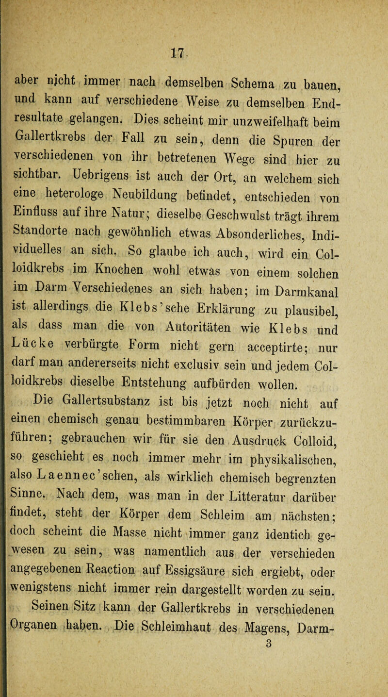 aber njcht immer nach demselben Schema zu bauen, und kann auf verschiedene Weise zu demselben End¬ resultate gelangen. Dies scheint mir unzweifelhaft beim Gallertkiebs der Fall zu sein, denn die Spuren der verschiedenen von ihr betretenen Wege sind hier zu sichtbar. Uebrigens ist auch der Ort, an welchem sich eine heterologe Neubildung befindet, entschieden von Einfluss auf ihre Natur 5 dieselbe Geschwulst trägt ihrem Standorte nach gewöhnlich etwas Absonderliches, Indi¬ viduelles an sich. So glaube ich auch, wird ein Col- loidkrebs im Knochen wohl etwas von einem solchen im Darm Verschiedenes an sich haben; im Darmkanal ist allerdings die Klebs’sche Erklärung zu plausibel, als dass man die von Autoritäten wie Klebs und Lücke verbürgte Form nicht gern acceptirte; nur darf man andererseits nicht exclusiv sein und jedem Col- loidkrebs dieselbe Entstehung aufbürden wollen. Die Gallertsubstanz ist bis jetzt noch nicht auf einen chemisch genau bestimmbaren Körper zurückzu¬ führen; gebrauchen wir für sie den Ausdruck Colloid, so geschieht es noch immer mehr im physikalischen, also Laennec’sehen, als wirklich chemisch begrenzten Sinne. Nach dem, was man in der Litteratur darüber findet, steht der Körper dem Schleim am nächsten; doch scheint die Masse nicht immer ganz identich ge¬ wesen zu sein, was namentlich aus der verschieden angegebenen Reaction auf Essigsäure sich ergiebt, oder wenigstens nicht immer rein dargestellt worden zu sein. Seinen Sitz kann der Gallertkrebs in verschiedenen Organen haben. Die Schleimhaut des Magens, Darm- 3