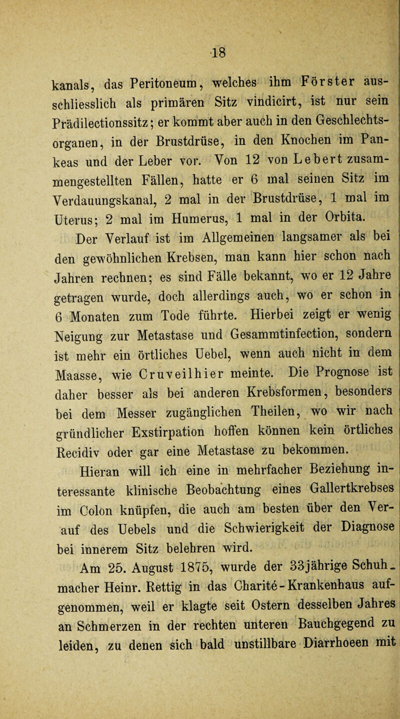 ■18 kanals, das Peritoneum, welches ihm Förster aus¬ schliesslich als primären Sitz vindicirt, ist nur sein Prädilectionssitz; er kommt aber auch in den Geschlechts¬ organen, in der Brustdrüse, in den Knochen im Pan- keas und der Leber vor. Von 12 von Le hert zusam¬ mengestellten Fällen, hatte er 6 mal seinen Sitz im Verdauungskanal, 2 mal in der Brustdrüse, 1 mal im Uterus; 2 mal im Humerus, 1 mal in der Orbita. Der Verlauf ist im Allgemeinen langsamer als bei den gewöhnlichen Krebsen, man kann hier schon nach Jahren rechnen; es sind Fälle bekannt, wo er 12 Jahre getragen wurde, doch allerdings auch, wo er schon in 6 Monaten zum Tode führte. Hierbei zeigt er wenig Neigung zur Metastase und Gesammtinfection, sondern ist mehr ein örtliches Uebel, wenn auch nicht in oem Maasse, wie Cruveilhier meinte. Die Prognose ist daher besser als bei anderen Krebsformen, besonders bei dem Messer zugänglichen Theilen, wo wir nach gründlicher Exstirpation hoffen können kein örtliches Recidiv oder gar eine Metastase zu bekommen. Hieran will ich eine in mehrfacher Beziehung in¬ teressante klinische Beobachtung eines Gallertkrebses im Colon knüpfen, die auch am besten über den Ver- auf des Uebels und die Schwierigkeit der Diagnose bei innerem Sitz belehren wird. Am 25. August 1875, wurde der 33jährige Schuh _ macher Heinr. Rettig in das Charite - Krankenhaus auf¬ genommen, weil er klagte seit Ostern desselben Jahres an Schmerzen in der rechten unteren Bauchgegend zu leiden, zu denen sich bald unstillbare Diarrhoeen mit