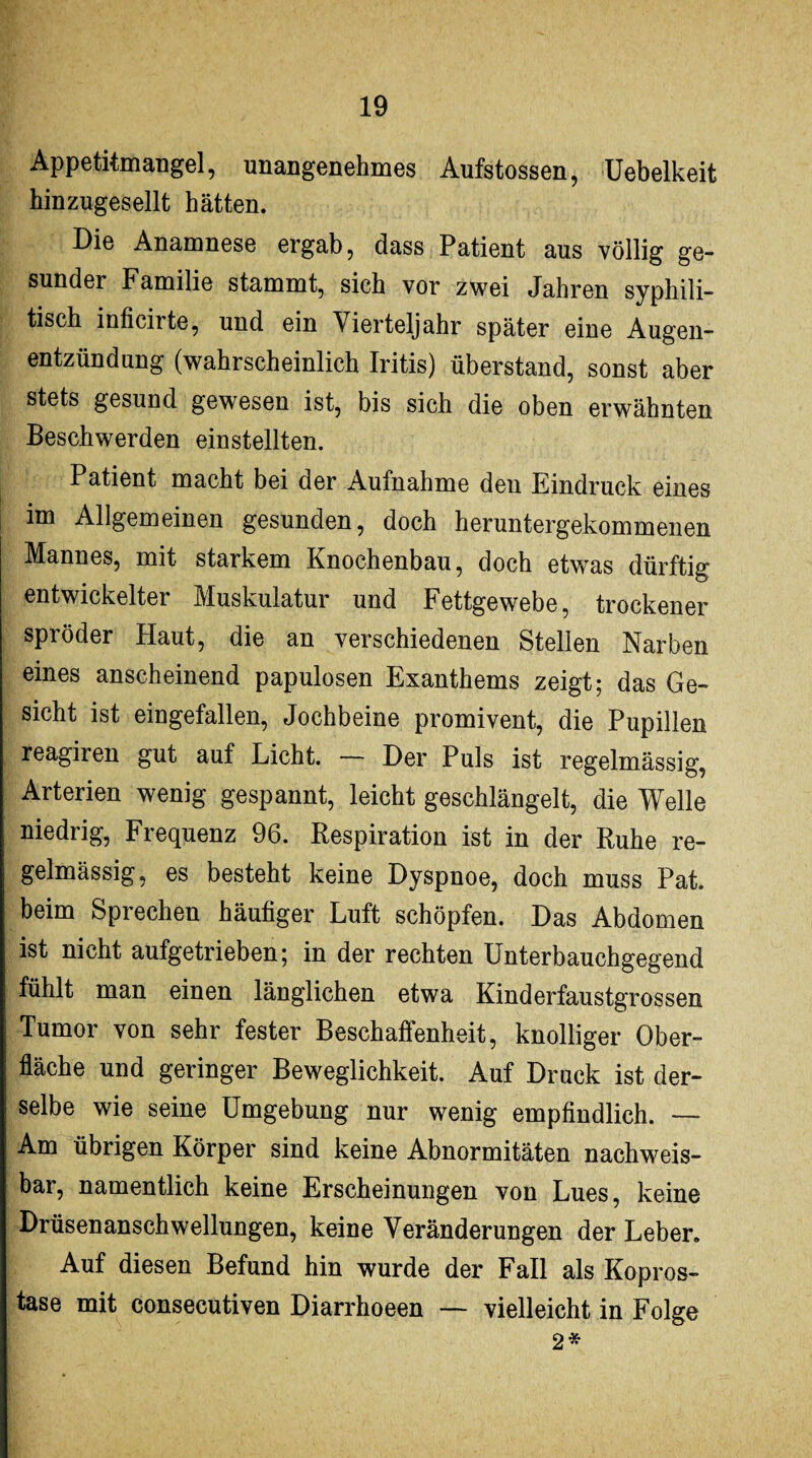 Appetitmangel, unangenehmes Aufstossen, Uebelkeit hinzugesellt hätten. Die Anamnese ergab, dass Patient aus völlig ge¬ sunder Familie stammt, sich vor zwei Jahren syphili¬ tisch inficirte, und ein Vierteljahr später eine Augen¬ entzündung (wahrscheinlich Iritis) überstand, sonst aber stets gesund gewesen ist, bis sich die oben erwähnten Beschwerden einstellten. Patient macht bei der Aufnahme den Eindruck eines im Allgemeinen gesunden, doch heruntergekommenen Mannes, mit starkem Knochenbau, doch etwas dürftig entwickelter Muskulatur und Fettgewebe, trockener spröder Haut, die an verschiedenen Stellen Narben eines anscheinend papulösen Exanthems zeigt; das Ge¬ sicht ist eingefallen, Jochbeine promivent, die Pupillen reagiren gut auf Licht. — Der Puls ist regelmässig, Arterien wenig gespannt, leicht geschlängelt, die Welle niedrig, Frequenz 96. Respiration ist in der Ruhe re¬ gelmässig, es besteht keine Dyspnoe, doch muss Pat. beim Sprechen häufiger Luft schöpfen. Das Abdomen ist nicht aufgetrieben; in der rechten Unterbauchgegend fühlt man einen länglichen etwa Kinderfaustgrossen Tumor von sehr fester Beschaffenheit, knolliger Ober¬ fläche und geringer Beweglichkeit. Auf Druck ist der¬ selbe wie seine Umgebung nur wenig empfindlich. — Am übrigen Körper sind keine Abnormitäten nachweis¬ bar, namentlich keine Erscheinungen von Lues, keine Drüsenanschwellungen, keine Veränderungen der Leber. Auf diesen Befund hin wurde der Fall als Kopros- tase mit consecutiven Diarrhoeen — vielleicht in Folge 2*