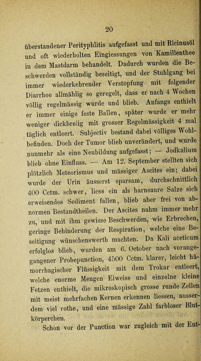 überstandener Perityphlitis aufgefasst und mit Ricinusöl j und oft wiederholten Eingiessungen von Kamillenthee i in dem Mastdarm behandelt. Dadurch wurden die Be¬ schwerden vollständig beseitigt, und der Stuhlgang bei immer wiederkehrender Verstopfung mit folgender i Diarrhoe allmählig so geregelt, dass er nach 4 Wochen völlig regelmässig wurde und blieb. Anfangs enthielt er immer einige feste Ballen, später wurde er mehr weniger dickbreiig mit grosser Regelmässigkeit 4 mal täglich entleert. Subjectiv bestand dabei völliges Wohl- , befinden. Doch der Tumor blieb unverändert, und wurde nunmehr als eine Neubildung aufgefasst; — Jodkalium blieb ohne Einfluss. — Am 12. September stellten sich plötzlich Meteorismus und mässiger Ascites ein; dabei wurde der Urin äusserst sparsam, durchschnittlich 400 Cctm. schwer, liess ein als harnsaure Salze sich erweisendes Sediment fallen, blieb aber frei von ab¬ normen Bestandtheilen. Der Ascites nahm immer mehr zu, und mit ihm gewisse Beschwerden, wie Erbrechen, geringe Behinderung der Respiration, welche eine Be¬ seitigung wünschenswerth machten. Da Kali aceticum erfolglos blieb, wurden am 6. October nach vorange¬ gangener Probepunction, 4500 Cctm. klarer, leicht hä¬ morrhagischer Flüssigkeit mit dem Trokar entleert, welche enorme Mengen Eiweiss und einzelne kleine Fetzen enthielt, die mikroskopisch grosse runde Zellen mit meist mehrfachen Kernen erkennen liessen, ausser¬ dem viel rothe, und eine mässige Zahl farbloser Blut¬ körperchen. Schon vor der Punction war zugleich mit der Ent-