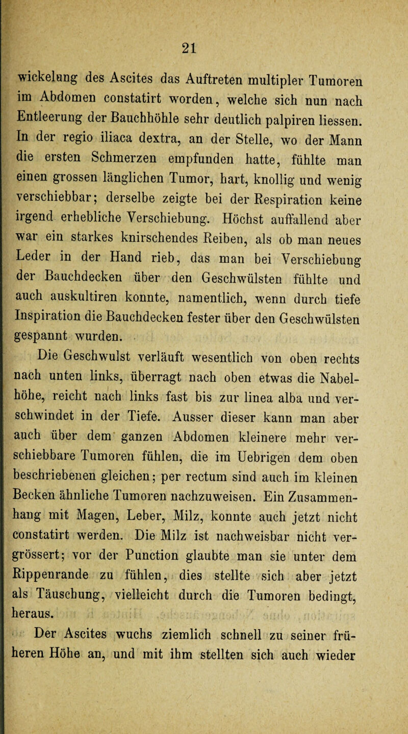 Wickelung des Ascites das Auftreten multipler Tumoren im Abdomen constatirt worden, welche sich nun nach Entleerung der Bauchhöhle sehr deutlich palpiren Hessen. In der regio iliaca dextra, an der Stelle, wo der Mann die ersten Schmerzen empfunden hatte, fühlte man einen grossen länglichen Tumor, hart, knollig und wenig verschiebbar; derselbe zeigte bei der Respiration keine irgend erhebliche Verschiebung. Höchst auffallend aber war ein starkes knirschendes Reiben, als ob man neues Leder in der Hand rieb, das man bei Verschiebung der Bauchdecken über den Geschwülsten fühlte und auch auskultiren konnte, namentlich, wenn durch tiefe Inspiration die Bauchdecken fester über deu Geschwülsten gespannt wurden. Die Geschwulst verläuft wesentlich von oben rechts nach unten links, überragt nach oben etwas die Nabel¬ höhe, reicht nach links fast bis zur linea alba und ver¬ schwindet in der Tiefe. Ausser dieser kann man aber auch über dem ganzen Abdomen kleinere mehr ver¬ schiebbare Tumoren fühlen, die im Uebrigen dem oben beschriebenen gleichen; per rectum sind auch im kleinen Becken ähnliche Tumoren nachzuweisen. Ein Zusammen¬ hang mit Magen, Leber, Milz, konnte auch jetzt nicht constatirt werden. Die Milz ist nachweisbar nicht ver- grössert; vor der Punction glaubte man sie unter dem Rippenrande zu fühlen, dies stellte sich aber jetzt als Täuschung, vielleicht durch die Tumoren bedingt, heraus. Der Ascites wuchs ziemlich schnell zu seiner frü¬ heren Höhe an, und mit ihm stellten sich auch wieder