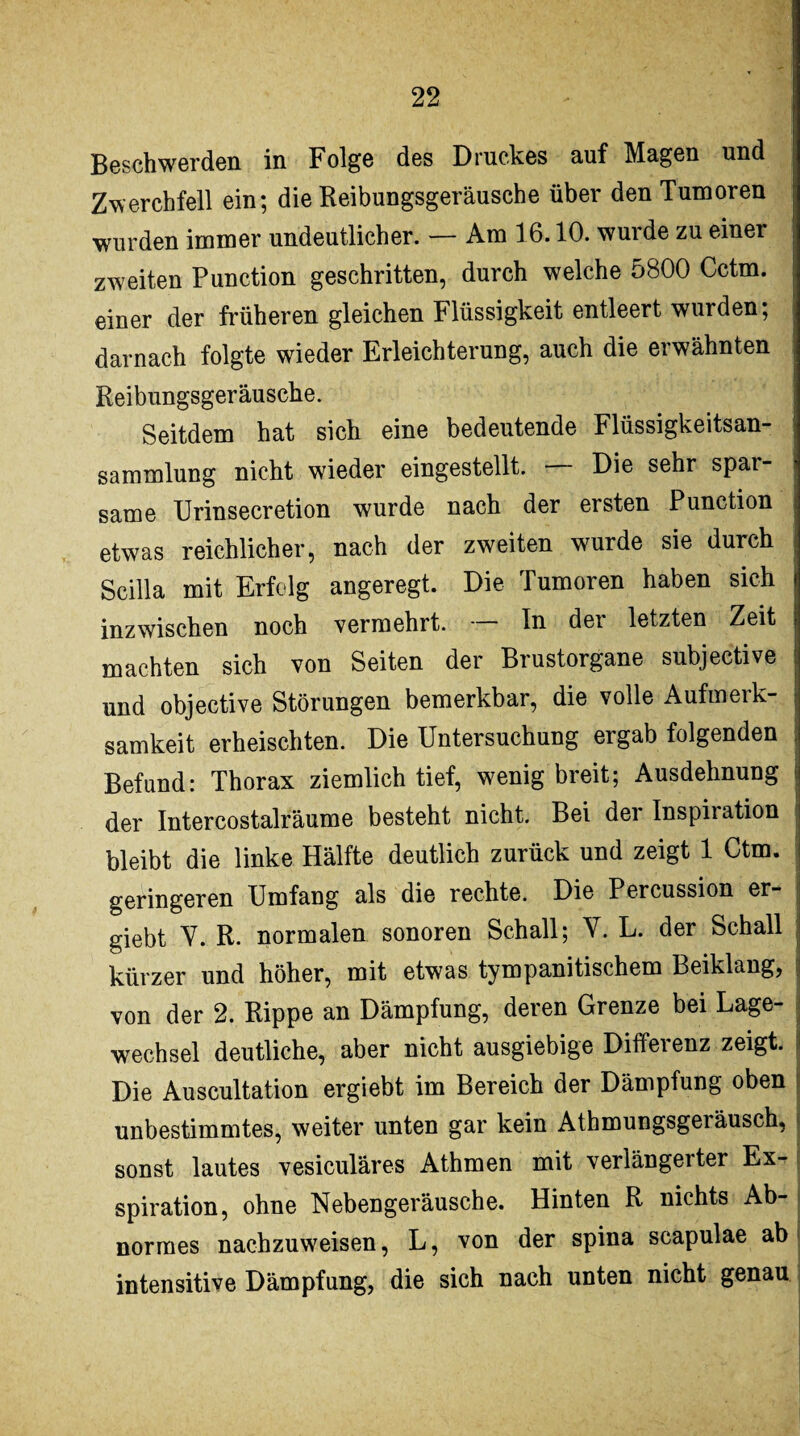 Beschwerden in Folge des Druckes auf Magen und ; Zwerchfell ein; die Reibungsgeräusche über den Tumoren I wurden immer undeutlicher. — Am 16.10. wuide zu einer zweiten Punction geschritten, durch welche oBOO Cctm. | einer der früheren gleichen Flüssigkeit entleert wurden; darnach folgte wieder Erleichterung, auch die erwähnten Reibungsgeräusche. Seitdem hat sich eine bedeutende Flüssigkeitsan- Sammlung nicht wieder eingestellt. — Die sehr spar¬ same Urinsecretion wurde nach der ersten Punction i etwas reichlicher, nach der zweiten wurde sie durch Scilla mit Erfolg angeregt. Die Tumoren haben sich inzwischen noch vermehrt. — In der letzten Zeit machten sich von Seiten der Brustorgane subjective und objective Störungen bemerkbar, die volle Aufmerk¬ samkeit erheischten. Die Untersuchung ergab folgenden Befund: Thorax ziemlich tief, wenig breit; Ausdehnung der Intercostalräume besteht nicht. Bei der Inspiration bleibt die linke Hälfte deutlich zurück und zeigt 1 Ctm. geringeren Umfang als die rechte. Die Percussion er- giebt V. R. normalen sonoren Schall; V. L. der Schall kürzer und höher, mit etwas tympanitischem Beiklang, von der 2. Rippe an Dämpfung, deren Grenze bei Lage¬ wechsel deutliche, aber nicht ausgiebige Differenz zeigt. Die Auscultation ergiebt im Bereich der Dämpfung oben unbestimmtes, weiter unten gar kein Athmungsgeiäusch, sonst lautes vesiculäres Athmen mit verlängerter Ex¬ spiration, ohne Nebengeräusche. Hinten R nichts Ab¬ normes nachzuweisen, L, von der spina scapulae ab intensitive Dämpfung, die sich nach unten nicht genau