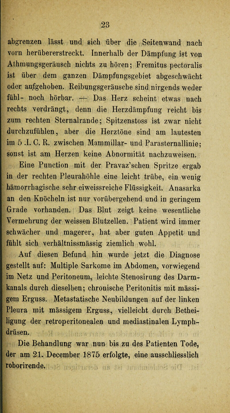 abgrenzen lässt und sich über die Seitenwand nach vorn herübererstreckt. Innerhalb der Dämpfung ist von Athmungsgeräusch nichts zu hören; Fremitus pectoralis ist über dem ganzen Dämpfungsgebiet abgeschwächt oder aufgehoben. Reibungsgeräusche sind nirgends weder fühl- noch hörbar. — Das Herz scheint etwas nach rechts verdrängt, denn die Herzdämpfung reicht bis zum rechten Sternalrande; Spitzenstoss ist zwar nicht durchzufühlen, aber die Herztöne sind am lautesten im 5 .1. C. R. zwischen Mammillar- und Parasternallinie; sonst ist am Herzen keine Abnormität nachzuweisen. Eine Punction mit der Pravaz’schen Spritze ergab in der rechten Pleurahöhle eine leicht trübe, ein wenig hämorrhagische sehr eiweissreiche Flüssigkeit. Anasarka an den Knöcheln ist nur vorübergehend und in geringem Grade vorhanden. Das Blut zeigt keine wesentliche Vermehrung der weissen Blutzellen. Patient wird immer schwächer und magerer, hat aber guten Appetit und fühlt sich verhältnissmässig ziemlich wohl. Auf diesen Befund hin wurde jetzt die Diagnose gestellt auf: Multiple Sarkome im Abdomen, vorwiegend im Netz und Peritoneum, leichte Stenosirung des Darm¬ kanals durch dieselben; chronische Peritonitis mit mässi- gem Erguss. Metastatische Neubildungen auf der linken Pleura mit mässigem Erguss, vielleicht durch Bethei¬ ligung der retroperitonealen und mediastinalen Lymph- drüsen. Die Behandlung war nun bis zu des Patienten Tode, der am 21. December 1875 erfolgte, eine ausschliesslich roborirende.
