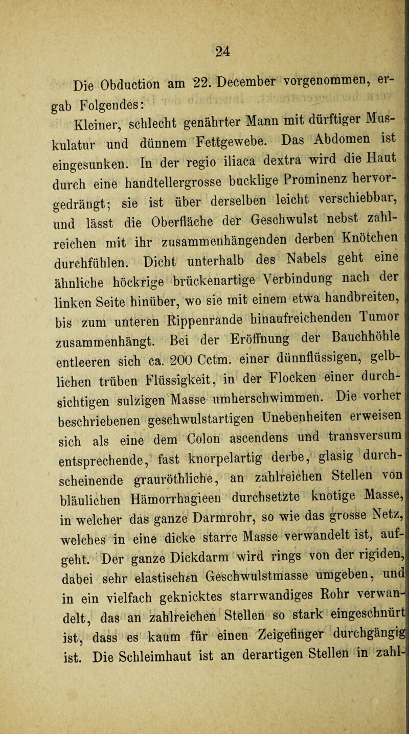 Die Obduction am 22. December vorgenommen, er¬ gab Folgendes: Kleiner, schlecht genährter Mann mit dürftiger Mus- kulatur und dünnem Fettgewebe. Das Abdomen ist eingesunken. In der regio iliaca dextra wird die Haut durch eine handtellergrosse bucklige Prominenz hervor¬ gedrängt-, sie ist über derselben leicht verschiebbar, und lässt die Oberfläche der Geschwulst nebst zahl¬ reichen mit ihr zusammenhängenden derben Knötchen j durchfühlen. Dicht unterhalb des Nabels geht eine ähnliche höckrige brückenartige Verbindung nach der ; linken Seite hinüber, wo sie mit einem etwa handbreiten, j bis zum unteren Rippenrande hinaufreichenden Tumor zusammenhängt. Bei der Eröffnung der Bauchhöhle entleeren sich ca. 200 Cctm. einer dünnflüssigen, gelb¬ lichen trüben Flüssigkeit, in der Flocken einer durch¬ sichtigen sulzigen Masse umherschwimmen. Die vorher j beschriebenen geschwulstartigen Unebenheiten erweisen j sich als eine dem Colon ascendens und transversum i entsprechende, fast knorpelartig derbe, glasig duich-^ scheinende grauröthliche, an zahlreichen Stellen von! bläulichen Hämorrhagieen durchsetzte knotige Masse, in welcher das ganze Darmrohr, so wie das grosse Netz, welches in eine dicke starre Masse verwandelt ist, auf¬ geht. Der ganze Dickdarm wird rings von der rigiden,j dabei sehr elastischen Geschwulstmasse umgeben, und in ein vielfach geknicktes starrwandiges Rohr verwan¬ delt, das an zahlreichen Stellen so stark eingeschnürtl ist, dass es kaum für einen Zeigefinger durchgängig ist. Die Schleimhaut ist an derartigen Stellen in zahl-