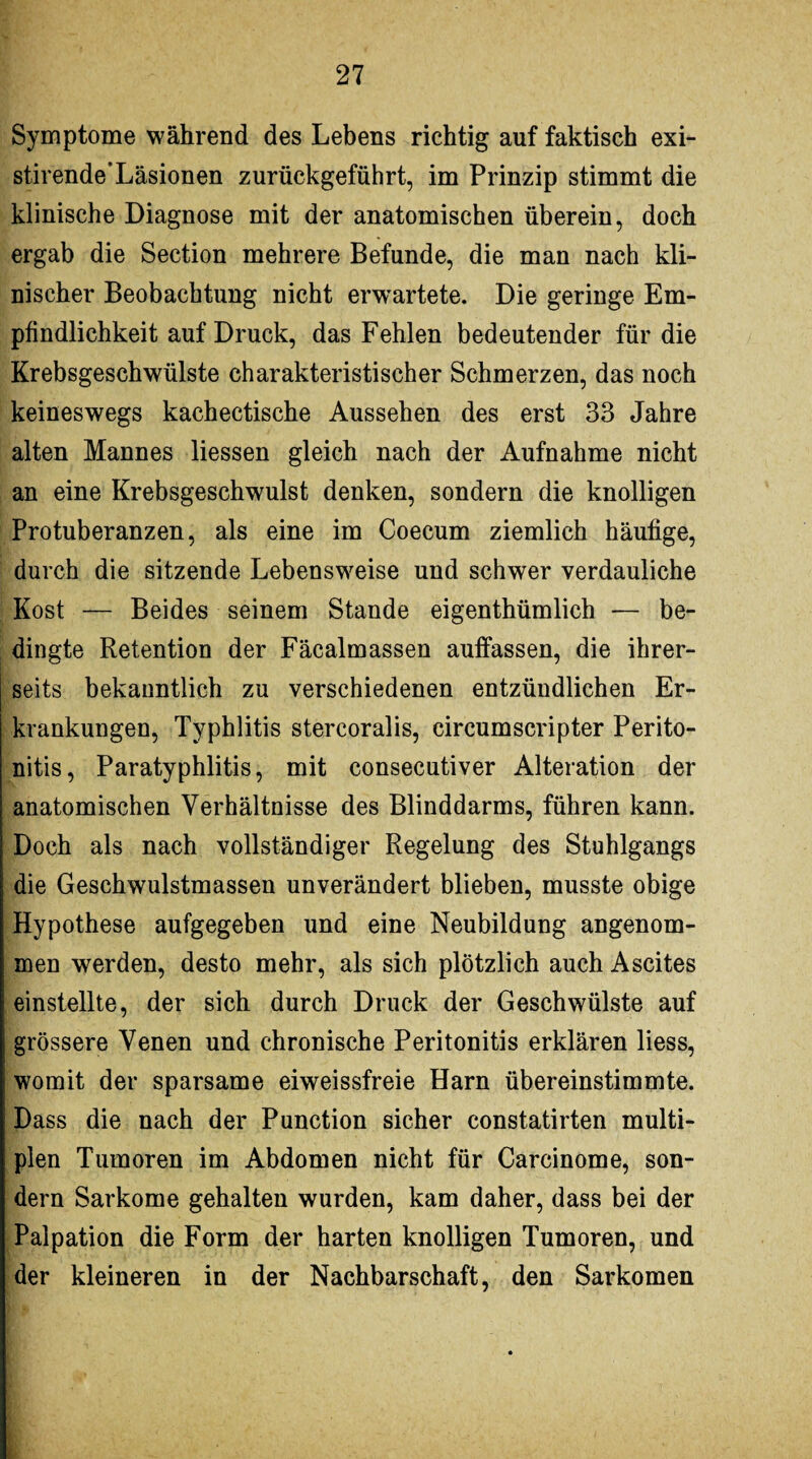 Symptome während des Lebens richtig auf faktisch exi- stirende’Läsionen zurückgeführt, im Prinzip stimmt die klinische Diagnose mit der anatomischen überein, doch ergab die Section mehrere Befunde, die man nach kli¬ nischer Beobachtung nicht erwartete. Die geringe Em¬ pfindlichkeit auf Druck, das Fehlen bedeutender für die Krebsgeschwülste charakteristischer Schmerzen, das noch keineswegs kachectische Aussehen des erst 33 Jahre alten Mannes Hessen gleich nach der Aufnahme nicht an eine Krebsgeschwulst denken, sondern die knolligen Protuberanzen, als eine im Coecum ziemlich häufige, durch die sitzende Lebensweise und schwer verdauliche Kost — Beides seinem Stande eigenthümlich — be¬ dingte Retention der Fäcalmassen auffassen, die ihrer¬ seits bekanntlich zu verschiedenen entzündlichen Er¬ krankungen, Typhlitis stereoralis, circumseripter Perito¬ nitis, Paratyphlitis, mit consecutiver Alteration der anatomischen Verhältnisse des Blinddarms, führen kann. Doch als nach vollständiger Regelung des Stuhlgangs die Geschwulstmassen unverändert blieben, musste obige Hypothese aufgegeben und eine Neubildung angenom¬ men werden, desto mehr, als sich plötzlich auch Ascites einstellte, der sich durch Druck der Geschwülste auf grössere Venen und chronische Peritonitis erklären liess, womit der sparsame eiweissfreie Harn übereinstimmte. Dass die nach der Punction sicher constatirten multi¬ plen Tumoren im Abdomen nicht für Carcinome, son¬ dern Sarkome gehalten wurden, kam daher, dass bei der Palpation die Form der harten knolligen Tumoren, und der kleineren in der Nachbarschaft, den Sarkomen