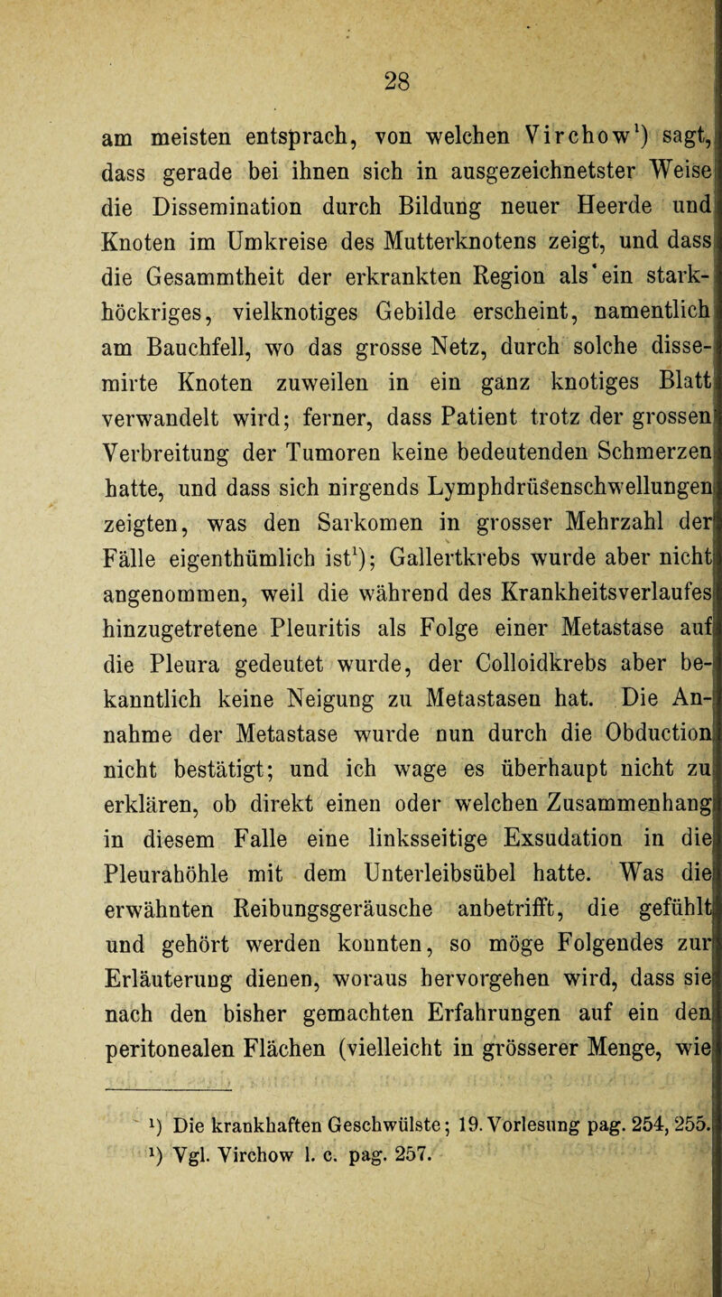 am meisten entsprach, von welchen Virchow* 1) sagt,, dass gerade bei ihnen sich in ausgezeichnetster Weise die Dissemination durch Bildung neuer Heerde und Knoten im Umkreise des Mutterknotens zeigt, und dass die Gesammtheit der erkrankten Region als'ein stark-- höckriges, vielknotiges Gebilde erscheint, namentlich am Bauchfell, wo das grosse Netz, durch solche disse- mirte Knoten zuweilen in ein ganz knotiges Blatt: verwandelt wird; ferner, dass Patient trotz der grossen: Verbreitung der Tumoren keine bedeutenden Schmerzen: hatte, und dass sich nirgends Lymphdrüöenschwellungenj zeigten, was den Sarkomen in grosser Mehrzahl der Fälle eigenthümlich ist1); Gallertkrebs wurde aber nicht angenommen, weil die während des Krankheitsverlaufes hinzugetretene Pleuritis als Folge einer Metastase auf die Pleura gedeutet wurde, der Colloidkrebs aber be¬ kanntlich keine Neigung zu Metastasen hat. Die An¬ nahme der Metastase wurde nun durch die Obductionj nicht bestätigt; und ich wage es überhaupt nicht zuj erklären, ob direkt einen oder welchen Zusammenhang! in diesem Falle eine linksseitige Exsudation in die! Pleurahöhle mit dem Unterleibsübel hatte. Was die erwähnten Reibungsgeräusche anbetriift, die gefühltj und gehört werden konnten, so möge Folgendes zur Erläuterung dienen, woraus hervorgehen wird, dass sie nach den bisher gemachten Erfahrungen auf ein deni peritonealen Flächen (vielleicht in grösserer Menge, wie! l) Die krankhaften Geschwülste; 19. Vorlesung pag. 254, 255. l) Vgl. Virchow 1. c. pag. 257.