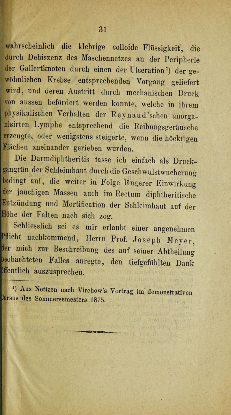 wahrscheinlich die klebrige colloide Flüssigkeit, die durch Dehiszenz des Maschennetzes an der Peripherie dei Gallertknoten durch einen der Ulceration der ge¬ wöhnlichen Krebse entsprechenden Vorgang geliefert wird, und deren Austritt durch mechanischen Druck von aussen beföideit werden konnte, welche in ihrem physikalischen Verhalten der Reynaud sehen unorga- nisirten Lymphe entsprechend die Reibungsgeräusche erzeugte, oder wenigstens steigerte, wenn die höckrigen Flächen aneinander gerieben wurden, t Die Darmdiphtheritis lasse ich einfach als Druck- gangiän dei Schleimhaut durch die Geschwulstwucherung bedingt auf, die weiter in Folge längerer Einwirkung der jauchigen Massen auch im Rectum diphtheritische Entzündung und Mortification der Schleimhaut auf der Höhe der Falten nach sich zog. Schliesslich sei es mir erlaubt einer angenehmen Pflicht nachkommend, Herrn Prof. Joseph Meyer, der mich zur Beschreibung des auf seiner Abtheilung beobachteten Falles anregte, den tiefgefühlten Dank öffentlich auszusprechen. x) Aus Notizen nach Virchow’s Vortrag im demonstrativen Kursus des Sommersemesters 1875.
