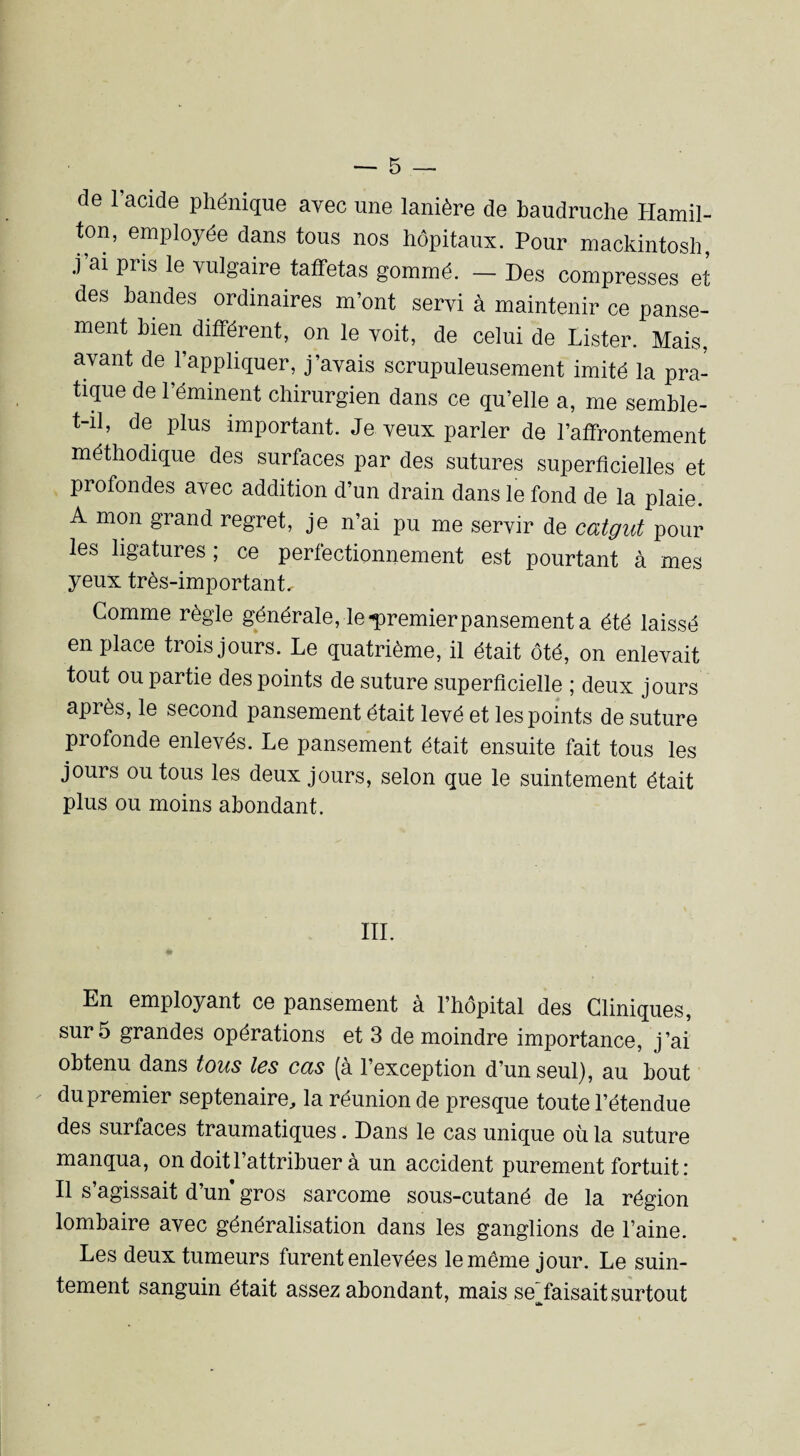 cle 1 acide phénique avec une lanière de baudruche Hamil- ton, employée dans tous nos hôpitaux. Pour mackintosh, j ai piis le vulgaire taffetas gommé. — Des compresses et des bandes ordinaires m’ont servi à maintenir ce panse¬ ment bien différent, on le voit, de celui de Lister. Mais, avant de l’appliquer, j’avais scrupuleusement imité la pra¬ tique de l’éminent chirurgien dans ce qu’elle a, me semble- t-il, de plus important. Je veux parler de l’affrontement méthodique des surfaces par des sutures superficielles et profondes avec addition d’un drain dans le fond de la plaie. A mon grand regret, je n’ai pu me servir de catgut pour les ligatures ; ce perfectionnement est pourtant à mes yeux très-important. Comme règle générale,-le-premier pansement a été laissé en place trois jours. Le quatrième, il était ôté, on enlevait tout ou partie des points de suture superficielle ; deux jours après, le second pansement était levé et les points de suture profonde enlevés. Le pansement était ensuite fait tous les jours ou tous les deux jours, selon que le suintement était plus ou moins abondant. III. • En employant ce pansement a l’hôpital des Cliniques, sur 5 grandes opérations et 3 de moindre importance, j’ai obtenu dans tous les cas (a l’exception d’un seul), au bout du premier septénaire, la réunion de presque toute l’étendue des surfaces traumatiques. Dans le cas unique où la suture manqua, on doit l’attribuer à un accident purement fortuit : Il s’agissait d’un gros sarcome sous-cutané de la région lombaire avec généralisation dans les ganglions de l’aine. Les deux tumeurs furent enlevées le même jour. Le suin¬ tement sanguin était assez abondant, mais seAaisait surtout