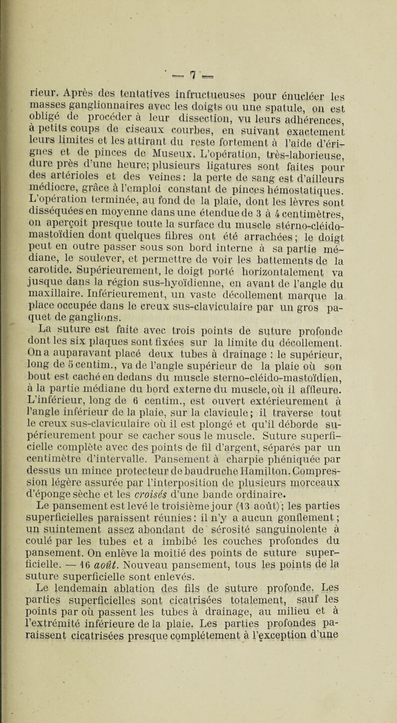 ’ — r rieur. Après des tentatives infructueuses pour énucléer les masses ganglionnaires avec les doigts ou une spatule, on est obligé de procéder a leur dissection, vu leurs adhérences, à petits coups de ciseaux courbes, en suivant exactement leurs limites et les attirant du reste fortement à l’aide d’éri- gnes et de pinces de Museux. L’opération, très-laborieuse, dure près d’une heure; plusieurs ligatures sont faites pour des artérioles et des veines : la perte de sang est d’ailleurs médiocre, grâce à l’emploi constant de pinces hémostatiques. L’opération terminée, au fond de la plaie, dont les lèvres sont disséquées en moyenne dans une étendue de 3 à 4 centimètres, on aperçoit presque toute la surface du muscle stérno-cléido- mastoïdien dont quelques fibres ont été arrachées ; le doigt peut en outre passer sous son bord interne à sa partie mé¬ diane, le soulever, et permettre de voir les battements de la carotide. Supérieurement, le doigt porté horizontalement va jusque dans la région sus-hyoïdienne, en avant de l’angle du maxillaire. Inférieurement, un vaste décollement marque la place occupée dans le creux sus-claviculaire par un gros pa¬ quet de ganglions. La suture est faite avec trois points de suture profonde dont les six plaques sont fixées sur la limite du décollement. On a auparavant placé deux tubes à drainage : le supérieur, long de Scentim., va de l’angle supérieur de la plaie où son bout est caché en dedans du muscle sterno-cléido-mastoïdien, à la partie médiane du bord externe du muscle, où il affleure. L’inférieur, long de 6 centim., est ouvert extérieurement à l’angle inférieur de la plaie, sur la clavicule ; il traverse tout le creux sus-claviculaire où il est plongé et qu’il déborde su¬ périeurement pour se cacher sous le muscle. Suture superfi¬ cielle complète avec des points de fil d’argent, séparés par un centimètre d’intervalle. Pansement à charpie phéniquée par dessus un mince protecteur de baudruche Hamilton. Compres¬ sion légère assurée par l’interposition de plusieurs morceaux d’éponge sèche et les croisés d’une bande ordinaire. Le pansement est levé le troisième jour (13 août) ; les parties superficielles paraissent réunies : il n’y a aucun gonflement ; un suintement assez abondant de sérosité sanguinolente à coulé par les tubes et a imbibé les couches profondes du pansement. On enlève la moitié des points de suture super¬ ficielle. — 16 août. Nouveau pansement, tous les points de la suture superficielle sont enlevés. Le lendemain ablation des fils de suture profonde. Les parties superficielles sont cicatrisées totalement, sauf les points par où passent les tubes à drainage, au milieu et à l’extrémité inférieure de la plaie. Les parties profondes pa¬ raissent cicatrisées presque complètement à l’exception d’une